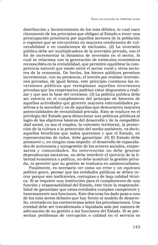 HACIA UNA ECONOMÍA DE TERRITORIO RURAL
143
distribución y favorecimiento de los más débiles, lo cual nace
claramente de los principios que obligan al Estado a tener una
preocupación prioritaria por aquellos sectores de la población
o regiones que se encuentran en mayores condiciones de vul-
nerabilidad o en condiciones de exclusión. (2) La inversión
pública debe ser multiplicadora de la inversión privada, con el
fin de incrementar la dinámica de inversión en el sector, lo
cual se relaciona con la generación de estímulos económicos
reconocibles en la rentabilidad, que permiten equilibrar la com-
petencia natural que existe entre el sector rural y otros secto-
res de la economía. De hecho, los bienes públicos permiten
incrementar, con su presencia, el interés por realizar inversio-
nes privadas, de igual forma, este principio cuestiona las in-
versiones públicas que reemplazan aquellas inversiones
privadas que los empresarios podrían estar dispuestos a reali-
zar y que son la base del rentismo. (3) La política pública debe
ser estricta en el cumplimiento del principio de fomento de
aquellas actividades que generen mayores externalidades po-
sitivas a la sociedad y no de aquellas que demuestren mayores
potencialidades de rentabilidad privada. Esto se traduce en el
privilegio del Estado para direccionar sus políticas públicas al
logro de los objetivos básicos del desarrollo y de la competitivi-
dad social, ya sea el empleo, la cohesión territorial, la protec-
ción de la cultura o la protección del medio ambiente, es decir,
aquellos beneficios que todos queremos y que el Estado, en
representación de todos, debe garantizar. (4) El Estado debe
promover y, en ningún caso impedir, el desarrollo de capacida-
des de autonomía y autogestión de los actores sociales, empre-
sarios y comunidades. Su intervención no debe generar
dependencias excesivas, no debe interferir el ejercicio de la li-
bertad económica o política, no debe sustituir la gestión priva-
da, ni permitir que su gestión se traduzca en asistencialismo.
Finalmente, es necesario ver como un error y un equívoco
político grave, pensar que las entidades públicas se deben ce-
rrar porque son ineficientes, corruptas o de baja calidad técni-
ca. Si se requiere una institución para el cumplimiento de una
función y responsabilidad del Estado, éste tiene la responsabi-
lidad de garantizar que estas entidades cumplan competente y
honestamente sus funciones. Este discurso ha dado paso a uno
de los más serios debates que hay frente al modelo de desarro-
llo, centrado en las controversias sobre las privatizaciones. Una
entidad debe ser transformada o liquidada solo por razones de
adecuación de su gestión a las funciones del Estado. Si se pre-
sentan problemas de corrupción o calidad en el servicio es
 