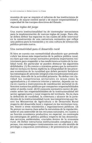 LA NUEVA RURALIDAD EN AMÉRICA LATINA Y EL CARIBE
144
muestra de que se requiere el refuerzo de las instituciones de
control, de mayor control social y de mayor responsabilidad y
capacidad de los cuerpos directivos del Estado.
Nuevas reglas del juego
Una nueva institucionalidad ha de contemplar mecanismos
para la implementación de nuevas reglas de juego. Para ello,
se deben definir los espacios en los cuales de debe intervenir
en la construcción de una estructura normativa que refleje
una política para la transición y en una cultura de interacción
pública-privada nueva.
Una normatividad para el desarrollo rural
Si bien se cuenta con normatividad abundante que pretende
cubrir las áreas más importantes de la política pública rural,
es claro que este cuerpo normativo presenta importantes res-
tricciones para responder a las condiciones actuales de la rea-
lidad rural. En particular se pueden destacar las siguientes
debilidades: (1) Es común a nuestros países que la normativi-
dad no incluya en forma explícita la integralidad de los proce-
sos económicos de la ruralidad que deben permitir fortalecer
las estrategias de atención integral a los encadenamientos pro-
ductivos, más allá de la actividad primaria. No define con cla-
ridad las competencias sectoriales en áreas como la
agroindustria y el comercio interior y exterior, dejando un va-
cío en cuanto a instrumentos de coordinación sectorial en di-
ferentes instancias públicas que comparten responsabilidades
sobre el medio rural. (2) El conjunto normativo carece de pre-
cisión sobre las responsabilidades de la institucionalidad del
sector agropecuario y rural respecto del territorio. No es clara
la definición de ruralidad, la cobertura y alcance de la juris-
dicción de la institucionalidad rural, las competencias que tie-
nen los Ministerios de Agricultura o de Desarrollo Rural
respecto del desarrollo local y regional en los territorios rura-
les, frente a otros ministerios y organizaciones públicas. (3)
No provee un marco claro sobre la naturaleza de la regulación,
sobre el uso sostenible de los recursos naturales, en cuanto a
su función económica productiva; en especial, no contempla
las estrategias de política pública respecto de los denomina-
dos servicios ambientales, cruciales dentro de la economía
rural. (4) Define estructuras institucionales complejas y dis-
persas, con estrategias e instrumentos con un alto sentido de
privilegio a esquemas centralistas y de preeminencia del pro-
 