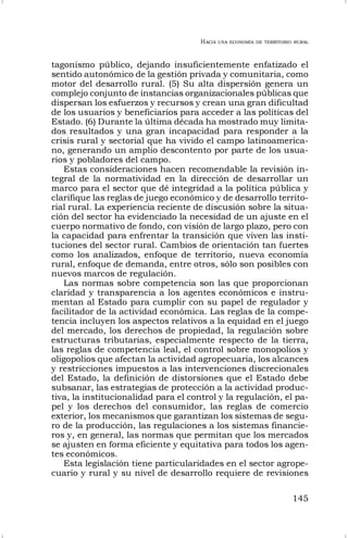 HACIA UNA ECONOMÍA DE TERRITORIO RURAL
145
tagonismo público, dejando insuficientemente enfatizado el
sentido autonómico de la gestión privada y comunitaria, como
motor del desarrollo rural. (5) Su alta dispersión genera un
complejo conjunto de instancias organizacionales públicas que
dispersan los esfuerzos y recursos y crean una gran dificultad
de los usuarios y beneficiarios para acceder a las políticas del
Estado. (6) Durante la última década ha mostrado muy limita-
dos resultados y una gran incapacidad para responder a la
crisis rural y sectorial que ha vivido el campo latinoamerica-
no, generando un amplio descontento por parte de los usua-
rios y pobladores del campo.
Estas consideraciones hacen recomendable la revisión in-
tegral de la normatividad en la dirección de desarrollar un
marco para el sector que dé integridad a la política pública y
clarifique las reglas de juego económico y de desarrollo territo-
rial rural. La experiencia reciente de discusión sobre la situa-
ción del sector ha evidenciado la necesidad de un ajuste en el
cuerpo normativo de fondo, con visión de largo plazo, pero con
la capacidad para enfrentar la transición que viven las insti-
tuciones del sector rural. Cambios de orientación tan fuertes
como los analizados, enfoque de territorio, nueva economía
rural, enfoque de demanda, entre otros, sólo son posibles con
nuevos marcos de regulación.
Las normas sobre competencia son las que proporcionan
claridad y transparencia a los agentes económicos e instru-
mentan al Estado para cumplir con su papel de regulador y
facilitador de la actividad económica. Las reglas de la compe-
tencia incluyen los aspectos relativos a la equidad en el juego
del mercado, los derechos de propiedad, la regulación sobre
estructuras tributarias, especialmente respecto de la tierra,
las reglas de competencia leal, el control sobre monopolios y
oligopolios que afectan la actividad agropecuaria, los alcances
y restricciones impuestos a las intervenciones discrecionales
del Estado, la definición de distorsiones que el Estado debe
subsanar, las estrategias de protección a la actividad produc-
tiva, la institucionalidad para el control y la regulación, el pa-
pel y los derechos del consumidor, las reglas de comercio
exterior, los mecanismos que garantizan los sistemas de segu-
ro de la producción, las regulaciones a los sistemas financie-
ros y, en general, las normas que permitan que los mercados
se ajusten en forma eficiente y equitativa para todos los agen-
tes económicos.
Esta legislación tiene particularidades en el sector agrope-
cuario y rural y su nivel de desarrollo requiere de revisiones
 