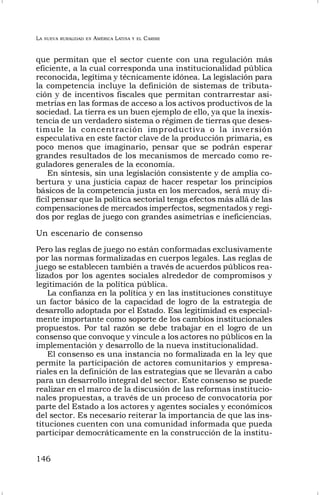 LA NUEVA RURALIDAD EN AMÉRICA LATINA Y EL CARIBE
146
que permitan que el sector cuente con una regulación más
eficiente, a la cual corresponda una institucionalidad pública
reconocida, legítima y técnicamente idónea. La legislación para
la competencia incluye la definición de sistemas de tributa-
ción y de incentivos fiscales que permitan contrarrestar asi-
metrías en las formas de acceso a los activos productivos de la
sociedad. La tierra es un buen ejemplo de ello, ya que la inexis-
tencia de un verdadero sistema o régimen de tierras que deses-
timule la concentración improductiva o la inversión
especulativa en este factor clave de la producción primaria, es
poco menos que imaginario, pensar que se podrán esperar
grandes resultados de los mecanismos de mercado como re-
guladores generales de la economía.
En síntesis, sin una legislación consistente y de amplia co-
bertura y una justicia capaz de hacer respetar los principios
básicos de la competencia justa en los mercados, será muy di-
fícil pensar que la política sectorial tenga efectos más allá de las
compensaciones de mercados imperfectos, segmentados y regi-
dos por reglas de juego con grandes asimetrías e ineficiencias.
Un escenario de consenso
Pero las reglas de juego no están conformadas exclusivamente
por las normas formalizadas en cuerpos legales. Las reglas de
juego se establecen también a través de acuerdos públicos rea-
lizados por los agentes sociales alrededor de compromisos y
legitimación de la política pública.
La confianza en la política y en las instituciones constituye
un factor básico de la capacidad de logro de la estrategia de
desarrollo adoptada por el Estado. Esa legitimidad es especial-
mente importante como soporte de los cambios institucionales
propuestos. Por tal razón se debe trabajar en el logro de un
consenso que convoque y vincule a los actores no públicos en la
implementación y desarrollo de la nueva institucionalidad.
El consenso es una instancia no formalizada en la ley que
permite la participación de actores comunitarios y empresa-
riales en la definición de las estrategias que se llevarán a cabo
para un desarrollo integral del sector. Este consenso se puede
realizar en el marco de la discusión de las reformas institucio-
nales propuestas, a través de un proceso de convocatoria por
parte del Estado a los actores y agentes sociales y económicos
del sector. Es necesario reiterar la importancia de que las ins-
tituciones cuenten con una comunidad informada que pueda
participar democráticamente en la construcción de la institu-
 