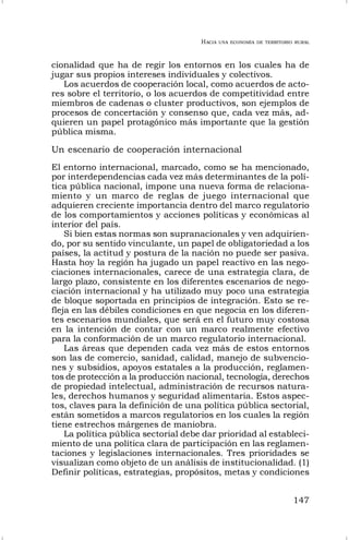 HACIA UNA ECONOMÍA DE TERRITORIO RURAL
147
cionalidad que ha de regir los entornos en los cuales ha de
jugar sus propios intereses individuales y colectivos.
Los acuerdos de cooperación local, como acuerdos de acto-
res sobre el territorio, o los acuerdos de competitividad entre
miembros de cadenas o cluster productivos, son ejemplos de
procesos de concertación y consenso que, cada vez más, ad-
quieren un papel protagónico más importante que la gestión
pública misma.
Un escenario de cooperación internacional
El entorno internacional, marcado, como se ha mencionado,
por interdependencias cada vez más determinantes de la polí-
tica pública nacional, impone una nueva forma de relaciona-
miento y un marco de reglas de juego internacional que
adquieren creciente importancia dentro del marco regulatorio
de los comportamientos y acciones políticas y económicas al
interior del país.
Si bien estas normas son supranacionales y ven adquirien-
do, por su sentido vinculante, un papel de obligatoriedad a los
países, la actitud y postura de la nación no puede ser pasiva.
Hasta hoy la región ha jugado un papel reactivo en las nego-
ciaciones internacionales, carece de una estrategia clara, de
largo plazo, consistente en los diferentes escenarios de nego-
ciación internacional y ha utilizado muy poco una estrategia
de bloque soportada en principios de integración. Esto se re-
fleja en las débiles condiciones en que negocia en los diferen-
tes escenarios mundiales, que será en el futuro muy costosa
en la intención de contar con un marco realmente efectivo
para la conformación de un marco regulatorio internacional.
Las áreas que dependen cada vez más de estos entornos
son las de comercio, sanidad, calidad, manejo de subvencio-
nes y subsidios, apoyos estatales a la producción, reglamen-
tos de protección a la producción nacional, tecnología, derechos
de propiedad intelectual, administración de recursos natura-
les, derechos humanos y seguridad alimentaria. Estos aspec-
tos, claves para la definición de una política pública sectorial,
están sometidos a marcos regulatorios en los cuales la región
tiene estrechos márgenes de maniobra.
La política pública sectorial debe dar prioridad al estableci-
miento de una política clara de participación en las reglamen-
taciones y legislaciones internacionales. Tres prioridades se
visualizan como objeto de un análisis de institucionalidad. (1)
Definir políticas, estrategias, propósitos, metas y condiciones
 