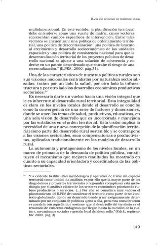 HACIA UNA ECONOMÍA DE TERRITORIO RURAL
149
multidimensional. En este sentido, la planificación territorial
debe entenderse como una suerte de matriz, cuyos vectores
representan campos específicos de intervención. Entre tales
vectores se encuentran: una política de ordenamiento territo-
rial, una política de descentralización, una política de fomento
al crecimiento y desarrollo socioeconómico de las unidades
espaciales y una política de consistencia nacional para que la
descentralización territorial de los proyectos políticos de desa-
rrollo nacional se ajuste a una solución de coherencia y no
derive en un patrón desordenado que entrañe el riesgo de una
recentralización.” (ILPES, 2000, pág.31).
Una de las características de nuestras políticas rurales son
sus visiones nacionales centralistas por naturaleza sectoriali-
zadas: tratan por un lado la salud, por otro lado la infraes-
tructura y por otro lado los desarrollos económicos productivos
sectoriales.54
Es necesario darle un vuelco hacia una visión integral que
le es inherente al desarrollo rural territorial. Esta integralidad
es clara en los niveles locales donde el desarrollo se concibe
como la convergencia de una serie de factores y dimensiones,
donde se unen los temas de salud, productivos, educativos, en
una sola visión de desarrollo que es incorporada y manejada
por las entidades en el orden territorial. Esta visión implica la
necesidad de una nueva concepción de la planificación territo-
rial como parte del desarrollo rural sostenible y se contrapone
a las visiones sectoriales, sean compensatorias o productivis-
tas, aplicadas tradicionalmente en los modelos de desarrollo
rural.
La autonomía y protagonismo de los niveles locales, en un
marco de primacía de la demanda de política pública, consti-
tuyen el mecanismo que mejores resultados ha mostrado en
cuanto a su capacidad orientadora y coordinadora de las polí-
ticas sectoriales.
54
“Es evidente la dificultad metodológica y operativa de tratar un espacio
territorial como unidad da análisis; es por ello que la mayor parte de los
diagnósticos y proyectos territoriales o regionales reemplazan esta meto-
dología por el análisis clásico de los sectores económicos priorizando ru-
bros productivos o servicios. (…) Por ello se considera muy valioso el
planteamiento del ILPES de considerar el territorio como parte de un con-
texto globalizado, donde su desarrollo tiende a ser exógenamente deter-
minado por un conjunto de políticas ajeno a ella, pero esta consideración
es paralela con aquella que sostiene que el desarrollo del territorio es el
resultado de esfuerzos endógenos que llegan hasta la cuestión de la cul-
tura, mecanismos sociales y gestión local del desarrollo.” (Falck, septiem-
bre 2000. pág. 3)
 