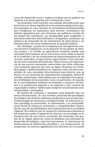 PRÓLOGO
15
turas de desarrollo rural y explica los giros que la política ha
impreso a la preocupación por el desarrollo rural.
La economía rural muestra una amplia diversificación que
acrecienta en forma significativa los sectores productivos que,
incorporados en una canasta de actividades multisectoriales
que configuran un panorama más diverso, contradicen los
énfasis agraristas que aún dominan las políticas rurales de
los países del continente. La incapacidad para responder a
mercados laborales diversificados e integrados, cuestiona las
políticas de desarrollo de los ministerios de agricultura y su
interlocución con otras instancias de la gestión pública.
Sin embargo, a pesar de la importancia emergente de nue-
vos sectores económicos, en la mayoría de los países de Amé-
rica Latina y el Caribe, la agricultura continúa siendo una
actividad determinante de la estructura rural. Dada la fuerza
de la tradición y de las condiciones de aprovechamiento de los
recurso naturales, la agricultura sigue siendo el eje articula-
dor de una economía diversificada. Esto remarca la importan-
cia de los nuevos escenarios comerciales que debe enfrentar
una economía agrícola que aún no logra encontrar su verda-
dero papel y posicionamiento en espacios cada vez más com-
petidos de una economía internacional más abierta, que se
mueve en un escenario de negociaciones complejas, llenas de
escollos, asimetrías y distorsiones que se expresan en las gran-
des debilidades de la economía rural, en particular, de aquella
de la cual dependen millones de hombres y mujeres vincula-
dos a la producción agrícola y no agrícola y que carecen de
capacidades reales y viables para competir con economías sub-
vencionadas y protegidas.
El modelo de economía y sociedad rural depende hoy, en
forma determinante, de una revisión profunda del paradigma
tecnológico que domina sistemas productivos que acusan pro-
fundos sesgos de eficiencia y competitividad. La tendencia ac-
tual privilegia la innovación, la información y la creatividad,
como factor de eficiencia económica y competitividad, desnu-
dando una de las debilidades más importantes de la ruralidad
regional. Es evidente que se requieren valoraciones distintas a
las existentes sobre el papel de la ciencia y la tecnología en la
construcción de una nueva economía. En contraste, los paí-
ses de la región observan como se debilitan sus sistemas de
desarrollo tecnológico, caen las inversiones, se deterioran las
instituciones de producción científica y, en consecuencia, se
ensanchan de manera significativa las brechas con el mundo
 