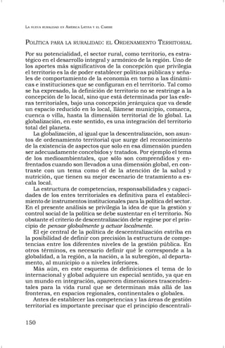 LA NUEVA RURALIDAD EN AMÉRICA LATINA Y EL CARIBE
150
POLÍTICA PARA LA RURALIDAD: EL ORDENAMIENTO TERRITORIAL
Por su potencialidad, el sector rural, como territorio, es estra-
tégico en el desarrollo integral y armónico de la región. Uno de
los aportes más significativos de la concepción que privilegia
el territorio es la de poder establecer políticas públicas y seña-
les de comportamiento de la economía en torno a las dinámi-
cas e instituciones que se configuran en el territorio. Tal como
se ha expresado, la definición de territorio no se restringe a la
concepción de lo local, sino que está determinada por las esfe-
ras territoriales, bajo una concepción jerárquica que va desde
un espacio reducido en lo local, llámese municipio, comarca,
cuenca o villa, hasta la dimensión territorial de lo global. La
globalización, en este sentido, es una integración del territorio
total del planeta.
La globalización, al igual que la descentralización, son asun-
tos de ordenamiento territorial que surge del reconocimiento
de la existencia de aspectos que solo en esa dimensión pueden
ser adecuadamente concebidos y tratados. Por ejemplo el tema
de los medioambientales, que sólo son comprendidos y en-
frentados cuando son llevados a una dimensión global, en con-
traste con un tema como el de la atención de la salud y
nutrición, que tienen su mejor escenario de tratamiento a es-
cala local.
La estructura de competencias, responsabilidades y capaci-
dades de los entes territoriales es definitiva para el estableci-
miento de instrumentos institucionales para la política del sector.
En el presente análisis se privilegia la idea de que la gestión y
control social de la política se debe sustentar en el territorio. No
obstante el criterio de descentralización debe regirse por el prin-
cipio de pensar globalmente y actuar localmente.
El eje central de la política de descentralización estriba en
la posibilidad de definir con precisión la estructura de compe-
tencias entre los diferentes niveles de la gestión pública. En
otros términos, es necesario definir qué le corresponde a la
globalidad, a la región, a la nación, a la subregión, al departa-
mento, al municipio o a niveles inferiores.
Más aún, en este esquema de definiciones el tema de lo
internacional y global adquiere un especial sentido, ya que en
un mundo en integración, aparecen dimensiones trascenden-
tales para la vida rural que se determinan más allá de las
fronteras, en espacios regionales, continentales o globales.
Antes de establecer las competencias y las áreas de gestión
territorial es importante precisar que el principio descentrali-
 