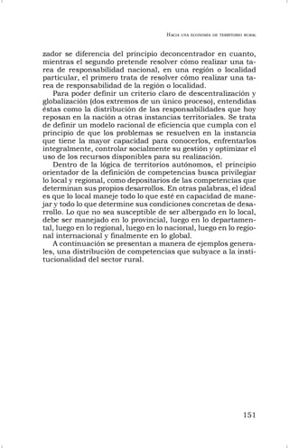 HACIA UNA ECONOMÍA DE TERRITORIO RURAL
151
zador se diferencia del principio deconcentrador en cuanto,
mientras el segundo pretende resolver cómo realizar una ta-
rea de responsabilidad nacional, en una región o localidad
particular, el primero trata de resolver cómo realizar una ta-
rea de responsabilidad de la región o localidad.
Para poder definir un criterio claro de descentralización y
globalización (dos extremos de un único proceso), entendidas
éstas como la distribución de las responsabilidades que hoy
reposan en la nación a otras instancias territoriales. Se trata
de definir un modelo racional de eficiencia que cumpla con el
principio de que los problemas se resuelven en la instancia
que tiene la mayor capacidad para conocerlos, enfrentarlos
integralmente, controlar socialmente su gestión y optimizar el
uso de los recursos disponibles para su realización.
Dentro de la lógica de territorios autónomos, el principio
orientador de la definición de competencias busca privilegiar
lo local y regional, como depositarios de las competencias que
determinan sus propios desarrollos. En otras palabras, el ideal
es que lo local maneje todo lo que esté en capacidad de mane-
jar y todo lo que determine sus condiciones concretas de desa-
rrollo. Lo que no sea susceptible de ser albergado en lo local,
debe ser manejado en lo provincial, luego en lo departamen-
tal, luego en lo regional, luego en lo nacional, luego en lo regio-
nal internacional y finalmente en lo global.
A continuación se presentan a manera de ejemplos genera-
les, una distribución de competencias que subyace a la insti-
tucionalidad del sector rural.
 