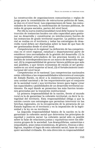 HACIA UNA ECONOMÍA DE TERRITORIO RURAL
153
La construcción de organizaciones comunitarias y reglas de
juego para la consolidación de estructuras políticas de base,
se dan en el nivel local. Las organizaciones de base, las comu-
nidades de intereses, la conformación de fuerzas políticas, de
redes de grupos sociales, parten del nivel local.
Por ello la nueva institucionalidad rural debe buscar la cons-
trucción de instancias locales con alta capacidad para gestio-
nar su desarrollo y constituirse en interlocutores fuertes de
las instancias de grado territorial superior. La política secto-
rial se realiza en el territorio y todas las estrategias de desa-
rrollo rural deben ser diseñadas sobre la base de que han de
ser gestionadas desde el nivel local.
Competencias en lo regional. La definición de las competen-
cias en el nivel regional, estadual y departamental parte de
establecer tres necesidades de la gestión del desarrollo: (1) la
responsabilidad articuladora de los procesos locales en un
ámbito de interdependencias en un marco de desarrollo regio-
nal, (2) la responsabilidad de generar bienes públicos que solo
son posibles, o que tienen economías de escala al ser gestio-
nados en un nivel superior al local, (3) el fortalecimiento insti-
tucional del nivel local.
Competencias en lo nacional. Las competencias nacionales
están referidas a las responsabilidades inherentes al concepto
de Estado Nación, es decir a la existencia y permanencia de
una unidad nacional y de los requerimientos que el conjunto
de la sociedad rural y sus territorios tienen para lograr crear
las capacidades y posibilidades de un desarrollo territorial au-
tónomo. Es aquí donde se presentan las más fuertes tensio-
nes generadas por la transición institucional.
La primera responsabilidad de la nación, frente al mundo
rural es la de garantizar la cohesión territorial, es decir la in-
tegridad del territorio. Esta responsabilidad obliga a que la
nación cuente con estrategias que permitan intervenir en las
brechas regionales, en la recuperación de la presencia de un
Estado legítimo en el territorio y en la imposición de la legiti-
midad y la ley en su territorio.
La segunda responsabilidad básica de la nación es la de
garantizar la cohesión social que determina los principios de
equidad y justicia social. La cohesión social sólo es posible
sobre la base de relaciones justas y equitativas entre los dife-
rentes grupos de la sociedad. Los desequilibrios, asimetrías e
iniquidades, sean estas económicas, de género, étnicas o ideo-
lógicas, impiden el logro de esta cohesión social, base de cual-
quier sociedad civilizada. En esta dirección es responsabilidad
 