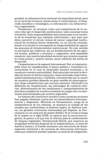 HACIA UNA ECONOMÍA DE TERRITORIO RURAL
155
guridad, la infraestructura nacional o la seguridad social, pero
en lo sectorial incluyen temas como el conocimiento, el desa-
rrollo científico y tecnológico, la información o la infraestruc-
tura exportadora.
Finalmente, se reconoce como una competencia de la na-
ción velar por el desarrollo institucional, tanto nacional como
territorial. Esta responsabilidad está enmarcada en el contex-
to de la transición que estamos enfrentando y que hace que
deba convertir el círculo vicioso de menor capacidad institu-
cional de territorio/menor desarrollo, en un círculo virtuoso,
donde a la nación le corresponde la responsabilidad de apoyar
los procesos de fortalecimiento institucional. En este sentido
es necesario ser enfáticos, sin un fortalecimiento de los agen-
tes locales, públicos y privados, y regionales, será imposible
construir una institucionalidad sectorial que permita superar
la crisis actual y, mucho menos, sacar adelante las metas de
desarrollo.
Competencias en lo regional internacional. Hoy es imprescin-
dible tener en consideración el marco político y económico in-
ternacional en el cual se desarrolla nuestra economía y se
construye nuestra nacionalidad. Este principio entraña la deci-
sión de actuar en forma conjunta y mancomunada como comu-
nidad Latinoamericana y Caribeña, reconociendo que la suerte
de nuestros pueblos depende en gran medida de preocupacio-
nes, léase competencias, que nos son comunes. Volviendo a la
definición de competencias, las estrategias de comercio exte-
rior, determinantes de las condiciones y comportamientos de
porciones amplias de nuestra economía se juegan hoy en esce-
narios internacionales por actores regionales.
La historia del continente muestra como nuestras naciones
han pagado altísimos costos por su extraordinario fracciona-
miento y dispersión. Mientras en Norteamérica, luego de la
independencia de las colonias, se mantuvo la unidad de los
estados que conformaban el dominio inglés, en América Lati-
na, los grandes virreinatos instaurados por España, se frac-
cionaron en un conjunto de países débiles. Si se revisa el mapa
de la región en el siglo XVIII, se aprecia que la estructura re-
gional, se parece a la que hoy se intenta para la conformación
de bloques regionales. Exceptuando Brasil, que mantuvo su
integridad territorial después de la independencia, el resto de
América Latina y el Caribe mantiene una estructura de desin-
tegración territorial y de carencia de estructuras internacio-
nales que realmente puedan soportar un proceso de integración.
 