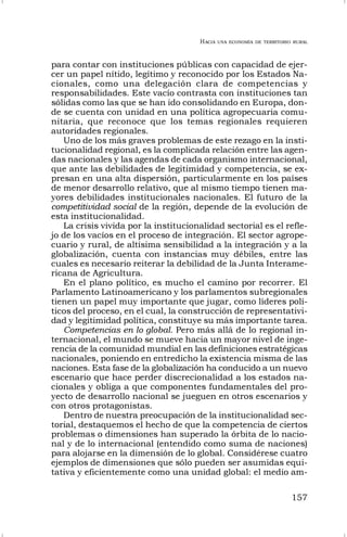 HACIA UNA ECONOMÍA DE TERRITORIO RURAL
157
para contar con instituciones públicas con capacidad de ejer-
cer un papel nítido, legítimo y reconocido por los Estados Na-
cionales, como una delegación clara de competencias y
responsabilidades. Este vacío contrasta con instituciones tan
sólidas como las que se han ido consolidando en Europa, don-
de se cuenta con unidad en una política agropecuaria comu-
nitaria, que reconoce que los temas regionales requieren
autoridades regionales.
Uno de los más graves problemas de este rezago en la insti-
tucionalidad regional, es la complicada relación entre las agen-
das nacionales y las agendas de cada organismo internacional,
que ante las debilidades de legitimidad y competencia, se ex-
presan en una alta dispersión, particularmente en los países
de menor desarrollo relativo, que al mismo tiempo tienen ma-
yores debilidades institucionales nacionales. El futuro de la
competitividad social de la región, depende de la evolución de
esta institucionalidad.
La crisis vivida por la institucionalidad sectorial es el refle-
jo de los vacíos en el proceso de integración. El sector agrope-
cuario y rural, de altísima sensibilidad a la integración y a la
globalización, cuenta con instancias muy débiles, entre las
cuales es necesario reiterar la debilidad de la Junta Interame-
ricana de Agricultura.
En el plano político, es mucho el camino por recorrer. El
Parlamento Latinoamericano y los parlamentos subregionales
tienen un papel muy importante que jugar, como líderes polí-
ticos del proceso, en el cual, la construcción de representativi-
dad y legitimidad política, constituye su más importante tarea.
Competencias en lo global. Pero más allá de lo regional in-
ternacional, el mundo se mueve hacia un mayor nivel de inge-
rencia de la comunidad mundial en las definiciones estratégicas
nacionales, poniendo en entredicho la existencia misma de las
naciones. Esta fase de la globalización ha conducido a un nuevo
escenario que hace perder discrecionalidad a los estados na-
cionales y obliga a que componentes fundamentales del pro-
yecto de desarrollo nacional se jueguen en otros escenarios y
con otros protagonistas.
Dentro de nuestra preocupación de la institucionalidad sec-
torial, destaquemos el hecho de que la competencia de ciertos
problemas o dimensiones han superado la órbita de lo nacio-
nal y de lo internacional (entendido como suma de naciones)
para alojarse en la dimensión de lo global. Considérese cuatro
ejemplos de dimensiones que sólo pueden ser asumidas equi-
tativa y eficientemente como una unidad global: el medio am-
 