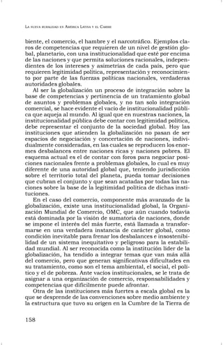 LA NUEVA RURALIDAD EN AMÉRICA LATINA Y EL CARIBE
158
biente, el comercio, el hambre y el narcotráfico. Ejemplos cla-
ros de competencias que requieren de un nivel de gestión glo-
bal, planetario, con una institucionalidad que esté por encima
de las naciones y que permita soluciones racionales, indepen-
dientes de los intereses y asimetrías de cada país, pero que
requieren legitimidad política, representación y reconocimien-
to por parte de las fuerzas políticas nacionales, verdaderas
autoridades globales.
Al ser la globalización un proceso de integración sobre la
base de competencias y pertinencia de un tratamiento global
de asuntos y problemas globales, y no tan solo integración
comercial, se hace evidente el vacío de institucionalidad públi-
ca que aqueja al mundo. Al igual que en nuestras naciones, la
institucionalidad pública debe contar con legitimidad política,
debe representar el conjunto de la sociedad global. Hoy las
instituciones que atienden la globalización no pasan de ser
espacios de negociación y concertación de naciones, indivi-
dualmente consideradas, en las cuales se reproducen los enor-
mes desbalances entre naciones ricas y naciones pobres. El
esquema actual es el de contar con foros para negociar posi-
ciones nacionales frente a problemas globales, lo cual es muy
diferente de una autoridad global que, teniendo jurisdicción
sobre el territorio total del planeta, pueda tomar decisiones
que cubran el conjunto y que sean acatadas por todas las na-
ciones sobre la base de la legitimidad política de dichas insti-
tuciones.
En el caso del comercio, componente más avanzado de la
globalización, existe una institucionalidad global, la Organi-
zación Mundial de Comercio, OMC, que aún cuando todavía
está dominada por la visión de sumatoria de naciones, donde
se impone el interés del más fuerte, está llamada a transfor-
marse en una verdadera instancia de carácter global, como
condición inevitable para frenar los desbalances e insostenibi-
lidad de un sistema inequitativo y peligroso para la estabili-
dad mundial. Al ser reconocida como la institución líder de la
globalización, ha tendido a integrar temas que van más allá
del comercio, pero que generan significativas dificultades en
su tratamiento, como son el tema ambiental, el social, el polí-
tico y el de pobreza. Ante vacíos institucionales, se le trata de
asignar a una organización de comercio, responsabilidades y
competencias que difícilmente puede afrontar.
Otra de las instituciones más fuertes a escala global es la
que se desprende de las convenciones sobre medio ambiente y
la estructura que tuvo su origen en la Cumbre de la Tierra de
 