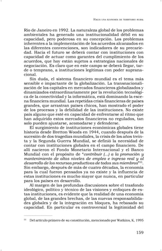 HACIA UNA ECONOMÍA DE TERRITORIO RURAL
159
Río de Janeiro en 1992. La naturaleza global de los problemas
ambientales ha generado una institucionalidad débil en su
capacidad, pero poderosa en su concepción. Los problemas
inherentes a la implementación de los acuerdos alcanzados en
las diferentes convenciones, son indicadores de su precarie-
dad. Hacia el futuro se deberá contar con instituciones con
capacidad de actuar como garantes del cumplimiento de los
acuerdos, que hoy están sujetos a estrategias nacionales de
negociación. Es claro que en este campo se deberá llegar, tar-
de o temprano, a instituciones legítimas con poder suprana-
cional.
Sin duda, el sistema financiero mundial es el tema más
sensible e impactante de la globalización. La transnacionali-
zación de los capitales en mercados financieros globalizados y
dinamizados extraordinariamente por la revolución tecnológi-
ca de la conectividad y la informática, está dominando la esce-
na financiera mundial. Las repetidas crisis financieras de países
grandes, que arrastran países chicos, han mostrado el poder
de los procesos y la debilidad de las instituciones. No existe
país alguno que esté en capacidad de enfrentarse al ritmo que
han adquirido estos mercados financieros no regulados, tan
solo pueden ajustarse, acomodarse y defenderse.
El surgimiento de instituciones económicas globales tiene
historia desde Bretton Woods en 1944, cuando después de la
sucesión de dos tragedias mundiales, la crisis de los años trein-
ta y la Segunda Guerra Mundial, se definió la necesidad de
contar con instituciones globales en el campo financiero. De
allí nacieron el Fondo Monetario Internacional y el Banco
Mundial con el propósito de “contribuir (...) a la promoción y
mantenimiento de altos niveles de empleo e ingreso real y al
desarrollo de los recursos productivos de todos sus miembros”55
.
Sin embargo, después de más de cuatro décadas, la economía
para la cual fueron pensados ya no existe y la influencia de
estas instituciones es mucho mayor que nunca, en particular
para los países en desarrollo.
Al margen de las profundas discusiones sobre el trasfondo
ideológico, político y técnico de las visiones y enfoques de es-
tas instituciones, es evidente que la realidad de una economía
global, de las grandes brechas, de las nuevas responsabilida-
des globales y de la integración en bloques, ha rebasado su
capacidad. En particular es controversial la legitimidad del
55
Del artículo primero de su constitución, mencionado por Watkins, K, 1995
 