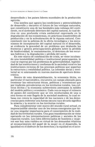 LA NUEVA RURALIDAD EN AMÉRICA LATINA Y EL CARIBE
16
desarrollado y los países líderes mundiales de la producción
agrícola.
Una sombra que agrava las condiciones y potencialidades
de desarrollo y oscurece el futuro de las ventajas naturales,
que constituyen una de las bondades más valiosas del conti-
nente, es el acelerado deterioro del capital natural, lo cual de-
riva en una profunda crisis ambiental expresada en la
degradación de los ecosistemas, en prácticas insostenibles de
producción y en la subvaloración de la riqueza natural. Con-
comitante con la pobreza de la oferta tecnológica y los meca-
nismos de incorporación del capital natural en el desarrollo,
se evidencia la gravedad de un problema que desborda las
fronteras y genera preocupaciones globales sobre la pérdida
de biodiversidad, la contaminación, el deterioro de los recur-
sos hídricos y la degradación y pérdida del suelo.
En este marco de combinación de crisis, se viene incuban-
do una inestabilidad política e institucional preocupantes, lo
cual se expresa por los problemas de gobernabilidad, legitimi-
dad de las instituciones y confianza de la sociedad rural en las
instituciones rectoras de los procesos políticos que soportan
la estructura y estabilidad política. La cohesión social y terri-
torial se ve amenazada en nuevos marcos de apertura demo-
crática.
Dentro de esta desestabilización, la economía ilícita, en
particular el narcotráfico, encuentra un campo abonado para
erosionar las estructuras éticas, políticas y económicas que
por tradición prevalecieron en los territorios rurales. Los cul-
tivos ilícitos y la economía subterránea amenazan la solidez
del modelo político y económico. Cada vez es mayor el número
de países del continente que se ven involucrados de una u
otra forma en este flagelo de la sociedad moderna, lo cual re-
basa con creces la capacidad de las naciones y de las demo-
cracias para enfrentar una fuerza oscura cuya secuela significa
la miseria y la muerte en los territorios rurales.
Para complementar este marco del mundo rural actual, es
imprescindible abordar uno de los temas emergentes que tie-
ne una singular importancia para el conocimiento de la reali-
dad de los territorios rurales. Una gran transformación se viene
operando en las interpretaciones políticas y sociales de los
espacios rurales. Los roles diferenciados de hombres y muje-
res son hoy más visibles en virtud de las demandas relativas
al reconocimiento del papel de la mujer en el desarrollo, la
igualdad en el disfrute de los derechos y la equidad en el acce-
 