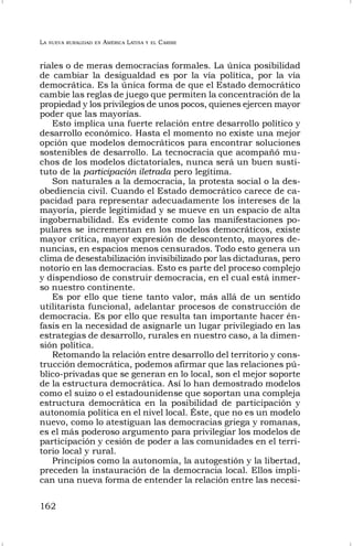 LA NUEVA RURALIDAD EN AMÉRICA LATINA Y EL CARIBE
162
riales o de meras democracias formales. La única posibilidad
de cambiar la desigualdad es por la vía política, por la vía
democrática. Es la única forma de que el Estado democrático
cambie las reglas de juego que permiten la concentración de la
propiedad y los privilegios de unos pocos, quienes ejercen mayor
poder que las mayorías.
Esto implica una fuerte relación entre desarrollo político y
desarrollo económico. Hasta el momento no existe una mejor
opción que modelos democráticos para encontrar soluciones
sostenibles de desarrollo. La tecnocracia que acompañó mu-
chos de los modelos dictatoriales, nunca será un buen susti-
tuto de la participación iletrada pero legítima.
Son naturales a la democracia, la protesta social o la des-
obediencia civil. Cuando el Estado democrático carece de ca-
pacidad para representar adecuadamente los intereses de la
mayoría, pierde legitimidad y se mueve en un espacio de alta
ingobernabilidad. Es evidente como las manifestaciones po-
pulares se incrementan en los modelos democráticos, existe
mayor crítica, mayor expresión de descontento, mayores de-
nuncias, en espacios menos censurados. Todo esto genera un
clima de desestabilización invisibilizado por las dictaduras, pero
notorio en las democracias. Esto es parte del proceso complejo
y dispendioso de construir democracia, en el cual está inmer-
so nuestro continente.
Es por ello que tiene tanto valor, más allá de un sentido
utilitarista funcional, adelantar procesos de construcción de
democracia. Es por ello que resulta tan importante hacer én-
fasis en la necesidad de asignarle un lugar privilegiado en las
estrategias de desarrollo, rurales en nuestro caso, a la dimen-
sión política.
Retomando la relación entre desarrollo del territorio y cons-
trucción democrática, podemos afirmar que las relaciones pú-
blico-privadas que se generan en lo local, son el mejor soporte
de la estructura democrática. Así lo han demostrado modelos
como el suizo o el estadounidense que soportan una compleja
estructura democrática en la posibilidad de participación y
autonomía política en el nivel local. Éste, que no es un modelo
nuevo, como lo atestiguan las democracias griega y romanas,
es el más poderoso argumento para privilegiar los modelos de
participación y cesión de poder a las comunidades en el terri-
torio local y rural.
Principios como la autonomía, la autogestión y la libertad,
preceden la instauración de la democracia local. Ellos impli-
can una nueva forma de entender la relación entre las necesi-
 