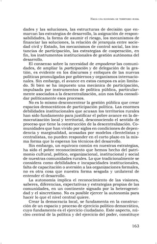 HACIA UNA ECONOMÍA DE TERRITORIO RURAL
163
dades y las soluciones, las estructuras de decisión que en-
marcan las estrategias de desarrollo, la asignación de respon-
sabilidades, la forma de asumir el riesgo, los mecanismos de
financiar las soluciones, la relación de jerarquía entre socie-
dad civil y Estado, los mecanismos de control social, las ins-
tancias de participación, las estrategias de cooperación, en
fin, los instrumentos institucionales de gestión autónoma del
desarrollo.
El consenso sobre la necesidad de empoderar las comuni-
dades, de ampliar la participación y de delegación de la ges-
tión, es evidente en los discursos y enfoques de las nuevas
políticas promulgadas por gobiernos y organismos internacio-
nales. Sin embargo, el avance en estos campos es aún limita-
do. Si bien se ha impuesto una mecánica de participación,
impulsada por instrumentos de política pública, particular-
mente asociados a la descentralización, aún nos falta consoli-
dar políticamente esos procesos.
No es lo mismo desconcentrar la gestión pública que crear
espacios democráticos de participación política. Las enormes
debilidades institucionales que acusan los territorios rurales
han sido fundamento para justificar el pobre avance en la de-
mocratización local y territorial, desconociendo el sentido de
proceso que tiene la construcción de la descentralización. Co-
munidades que han vivido por siglos en condiciones de depen-
dencia y marginalidad, acosadas por modelos clientelistas y
centralistas, no pueden responder en el corto plazo en la mis-
ma forma que lo esperan los técnicos del desarrollo.
Sin embargo, un equívoco común en nuestras estrategias,
ha sido el pobre reconocimiento que hemos hecho del patri-
monio cultural, político, organizacional, institucional y social
de nuestras comunidades rurales. Lo que tradicionalmente se
considera como debilidades e incapacidades institucionales,
falta de capacitación o aversión a las organizaciones formales,
no es otra cosa que nuestra forma sesgada y unilateral de
entender el desarrollo.
La autonomía implica el reconocimiento de las visiones,
saberes, diferencias, expectativas y estrategias propias de las
comunidades, en un continente signado por la heterogenei-
dad y el sincretismo. No es posible ejercer la autonomía para
hacer lo que el nivel central quiere.
Crear la democracia local, se fundamenta en la construc-
ción de un espacio y proceso de ejercicio político democrático,
cuyo fundamento es el ejercicio ciudadano. Este aspecto, nú-
cleo central de la política y del ejercicio del poder, constituye
 
