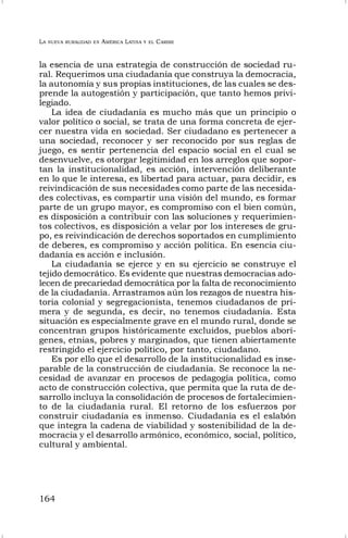 LA NUEVA RURALIDAD EN AMÉRICA LATINA Y EL CARIBE
164
la esencia de una estrategia de construcción de sociedad ru-
ral. Requerimos una ciudadanía que construya la democracia,
la autonomía y sus propias instituciones, de las cuales se des-
prende la autogestión y participación, que tanto hemos privi-
legiado.
La idea de ciudadanía es mucho más que un principio o
valor político o social, se trata de una forma concreta de ejer-
cer nuestra vida en sociedad. Ser ciudadano es pertenecer a
una sociedad, reconocer y ser reconocido por sus reglas de
juego, es sentir pertenencia del espacio social en el cual se
desenvuelve, es otorgar legitimidad en los arreglos que sopor-
tan la institucionalidad, es acción, intervención deliberante
en lo que le interesa, es libertad para actuar, para decidir, es
reivindicación de sus necesidades como parte de las necesida-
des colectivas, es compartir una visión del mundo, es formar
parte de un grupo mayor, es compromiso con el bien común,
es disposición a contribuir con las soluciones y requerimien-
tos colectivos, es disposición a velar por los intereses de gru-
po, es reivindicación de derechos soportados en cumplimiento
de deberes, es compromiso y acción política. En esencia ciu-
dadanía es acción e inclusión.
La ciudadanía se ejerce y en su ejercicio se construye el
tejido democrático. Es evidente que nuestras democracias ado-
lecen de precariedad democrática por la falta de reconocimiento
de la ciudadanía. Arrastramos aún los rezagos de nuestra his-
toria colonial y segregacionista, tenemos ciudadanos de pri-
mera y de segunda, es decir, no tenemos ciudadanía. Esta
situación es especialmente grave en el mundo rural, donde se
concentran grupos históricamente excluidos, pueblos aborí-
genes, etnias, pobres y marginados, que tienen abiertamente
restringido el ejercicio político, por tanto, ciudadano.
Es por ello que el desarrollo de la institucionalidad es inse-
parable de la construcción de ciudadanía. Se reconoce la ne-
cesidad de avanzar en procesos de pedagogía política, como
acto de construcción colectiva, que permita que la ruta de de-
sarrollo incluya la consolidación de procesos de fortalecimien-
to de la ciudadanía rural. El retorno de los esfuerzos por
construir ciudadanía es inmenso. Ciudadanía es el eslabón
que integra la cadena de viabilidad y sostenibilidad de la de-
mocracia y el desarrollo armónico, económico, social, político,
cultural y ambiental.
 