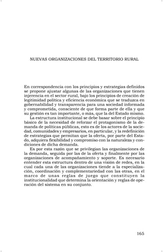 165
NUEVAS ORGANIZACIONES DEL TERRITORIO RURAL
En correspondencia con los principios y estrategias definidos
se propone ajustar algunas de las organizaciones que tienen
injerencia en el sector rural, bajo los principios de creación de
legitimidad política y eficiencia económica que se traduzca en
gobernabilidad y transparencia para una sociedad informada
y comprometida, consciente de que forma parte de ella y que
su gestión es tan importante, o más, que la del Estado mismo.
La estructura institucional se debe basar sobre el principio
básico de la necesidad de reforzar el protagonismo de la de-
manda de políticas públicas, esto es de los actores de la socie-
dad, comunidades y empresarios, en particular, y la redefinición
de estrategias que permitan que la oferta, por parte del Esta-
do, adquiera flexibilidad y compromiso con la naturaleza y con-
diciones de dicha demanda.
Es por esta razón que se privilegian las organizaciones de
la demanda, seguida por las de la oferta y finalmente por las
organizaciones de acompañamiento y soporte. Es necesario
entender esta estructura dentro de una visión de redes, en la
cual cada una de las organizaciones tiende a la especializa-
ción, coordinación y complementariedad con las otras, en el
marco de unas reglas de juego que constituyen la
institucionalidad que determina la orientación y reglas de ope-
ración del sistema en su conjunto.
 