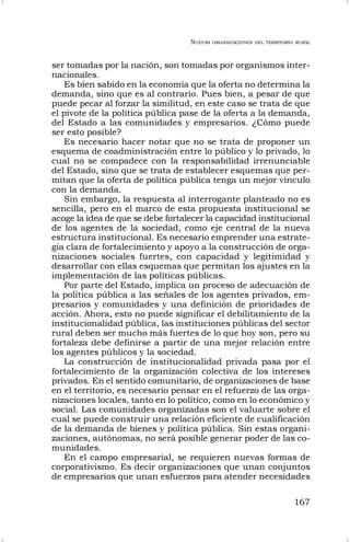 NUEVAS ORGANIZACIONES DEL TERRITORIO RURAL
167
ser tomadas por la nación, son tomadas por organismos inter-
nacionales.
Es bien sabido en la economía que la oferta no determina la
demanda, sino que es al contrario. Pues bien, a pesar de que
puede pecar al forzar la similitud, en este caso se trata de que
el pivote de la política pública pase de la oferta a la demanda,
del Estado a las comunidades y empresarios. ¿Cómo puede
ser esto posible?
Es necesario hacer notar que no se trata de proponer un
esquema de coadministración entre lo público y lo privado, lo
cual no se compadece con la responsabilidad irrenunciable
del Estado, sino que se trata de establecer esquemas que per-
mitan que la oferta de política pública tenga un mejor vínculo
con la demanda.
Sin embargo, la respuesta al interrogante planteado no es
sencilla, pero en el marco de esta propuesta institucional se
acoge la idea de que se debe fortalecer la capacidad institucional
de los agentes de la sociedad, como eje central de la nueva
estructura institucional. Es necesario emprender una estrate-
gia clara de fortalecimiento y apoyo a la construcción de orga-
nizaciones sociales fuertes, con capacidad y legitimidad y
desarrollar con ellas esquemas que permitan los ajustes en la
implementación de las políticas públicas.
Por parte del Estado, implica un proceso de adecuación de
la política pública a las señales de los agentes privados, em-
presarios y comunidades y una definición de prioridades de
acción. Ahora, esto no puede significar el debilitamiento de la
institucionalidad pública, las instituciones públicas del sector
rural deben ser mucho más fuertes de lo que hoy son, pero su
fortaleza debe definirse a partir de una mejor relación entre
los agentes públicos y la sociedad.
La construcción de institucionalidad privada pasa por el
fortalecimiento de la organización colectiva de los intereses
privados. En el sentido comunitario, de organizaciones de base
en el territorio, es necesario pensar en el refuerzo de las orga-
nizaciones locales, tanto en lo político, como en lo económico y
social. Las comunidades organizadas son el valuarte sobre el
cual se puede construir una relación eficiente de cualificación
de la demanda de bienes y política pública. Sin estas organi-
zaciones, autónomas, no será posible generar poder de las co-
munidades.
En el campo empresarial, se requieren nuevas formas de
corporativismo. Es decir organizaciones que unan conjuntos
de empresarios que unan esfuerzos para atender necesidades
 