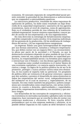 NUEVAS ORGANIZACIONES DEL TERRITORIO RURAL
169
economía. El concepto expuesto de competitividad social per-
mite entender la gravedad de las distorsiones a subvenciones
que no responden a externalidades positivas.
La estructura productiva, resultado de estos esquemas de
aplicación de política, ha dado como resultado un bajo desa-
rrollo de la capacidad empresarial y asociativa de los agentes
económicos, tanto al nivel de empresa, como de agremiación.
Este es el verdadero sentido de una reforma de la institucio-
nalidad empresarial: buscar mejores capacidades y mayor po-
der de acción de los empresarios y de sus organizaciones.
En esta dirección la estrategia de fortalecimiento empresa-
rial debe comprender cuatro niveles: (1) la empresa individual,
(2) los gremios de la producción, (3) los sindicatos de trabaja-
dores del sector y (4) las organizaciones campesinas.
La empresa: Existe una gran heterogeneidad de empresas
por sus formas asociativas, tamaños o enfoques empresaria-
les, que deben contar con un espacio libre y un reconocimien-
to pleno por parte de la sociedad y el Estado, ya que la
democracia económica depende en gran medida de que el em-
presario, como tal, sea capaz de desarrollar su capacidad pro-
ductiva, su responsabilidad social y su fortaleza para negociar
e interactuar con el Estado y con los demás agentes públicos.
La empresa como unidad económica es el motor básico de
una economía capitalista y en esencia aporta innovación, ini-
ciativa y riesgo. La lógica de la política pública ha de ser la de
promover, proteger y nunca atentar contra estos tres elemen-
tos, en los cuales se soporta todo su potencial. Un propósito
de política debe ser entonces el de generar entornos y apoyos
que den señales y premien el desarrollo de estos elementos en
todos los empresarios del sector rural, independientemente
del subsector en el cual se muevan y, especialmente, de su
tamaño. En esta visión también los pequeños y pobres campe-
sinos son considerados como empresarios, con serias restric-
ciones en cuanto a dotación, oportunidades y capacidades,
pero al fin, empresarios innovadores, con iniciativa y que asu-
men riesgos.
Los desarrollos de los conceptos de competencia y eficien-
cia económica en mercados nacionales y globales cada vez más
exigentes, hace necesario que se conciba la idea de contar con
empresas modernas y eficientes. Si bien resulta difícil
preestablecer qué es una empresa moderna y eficiente, sí es
posible definir espacios en los cuales se debe fortalecer a los
 