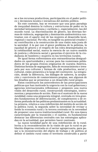 PRÓLOGO
17
so a los recursos productivos, participación en el poder políti-
co y decisiones locales e iniciativas del ámbito público.
En este contexto, hoy se reconoce que una gran paradoja
de inequidad domina la cultura y estructuras de poder en la
sociedad latinoamericana y caribeña y, especialmente, las del
mundo rural. La discriminación de género, las diversas for-
mas de violencia, segregación y dominación androcéntrica con-
trastan con el aporte real de las mujeres al desarrollo local,
regional y nacional. Por ello, es tangible su potencial creador y
su contribución a la construcción de una visión más justa de
la sociedad. A la par con el grave problema de la pobreza, la
equidad de género y el respeto de los roles desempeñados en
la cotidianidad social, marca la esencia de un nuevo modelo
de justicia y eficiencia social y garantiza el ejercicio de la ciu-
dadanía de hombres y mujeres en los territorios rurales.
De igual forma enfrentamos aún extraordinarias desigual-
dades en oportunidades y acceso para los numerosos pobla-
dores de los grupos étnicos originarios de nuestra América.
Distintas formas de segregación, falta de reconocimiento e irres-
peto por sus culturas y formas de vida productiva, social y
cultural, están presentes a lo largo del continente. La integra-
ción, desde la diferencia, los diálogos de saberes, la acepta-
ción y convivencia de cosmovisiones propias, son algunos de
los desafíos que se presentan a un desarrollo rural propio.
Estos constituyen los antecedentes de las preocupaciones
políticas que han motivado la urgencia con la cual gobiernos y
agencias internacionales reflexionan y proponen una nueva
visión del desarrollo rural, construyendo estrategias, instru-
mentos y propuestas de acción. Éste es el sustrato de la nueva
ruralidad, como una propuesta integral, centrada en tres gran-
des fundamentos de diferenciación, de complemento o de re-
forma profunda de las políticas predominantes en la actualidad.
La primera, relativa a una redefinición del ámbito de acción de
la política rural, la segunda sobre la necesidad de revisar a
fondo la economía rural y la tercera centrada en la necesidad
de proponer una nueva institucionalidad rural. En una época
caracterizada por la transición y el cambio, es fundamental
destacar las diferencias centrales con las estrategias aplica-
das en la actualidad, que permiten hacer contraste.
La nueva ruralidad parte de una redefinición de lo rural.
Invita a la reconsideración de la visión de que lo rural es po-
blación dispersa centrada en el sector agropecuario, para pa-
sar a la reconstrucción del objeto de trabajo y de política al
definir el ámbito rural como el territorio construido a partir
 