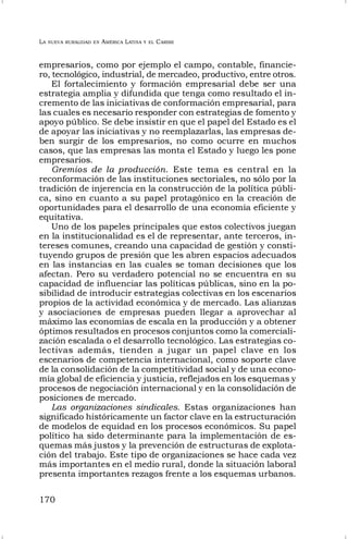 LA NUEVA RURALIDAD EN AMÉRICA LATINA Y EL CARIBE
170
empresarios, como por ejemplo el campo, contable, financie-
ro, tecnológico, industrial, de mercadeo, productivo, entre otros.
El fortalecimiento y formación empresarial debe ser una
estrategia amplia y difundida que tenga como resultado el in-
cremento de las iniciativas de conformación empresarial, para
las cuales es necesario responder con estrategias de fomento y
apoyo público. Se debe insistir en que el papel del Estado es el
de apoyar las iniciativas y no reemplazarlas, las empresas de-
ben surgir de los empresarios, no como ocurre en muchos
casos, que las empresas las monta el Estado y luego les pone
empresarios.
Gremios de la producción. Este tema es central en la
reconformación de las instituciones sectoriales, no sólo por la
tradición de injerencia en la construcción de la política públi-
ca, sino en cuanto a su papel protagónico en la creación de
oportunidades para el desarrollo de una economía eficiente y
equitativa.
Uno de los papeles principales que estos colectivos juegan
en la institucionalidad es el de representar, ante terceros, in-
tereses comunes, creando una capacidad de gestión y consti-
tuyendo grupos de presión que les abren espacios adecuados
en las instancias en las cuales se toman decisiones que los
afectan. Pero su verdadero potencial no se encuentra en su
capacidad de influenciar las políticas públicas, sino en la po-
sibilidad de introducir estrategias colectivas en los escenarios
propios de la actividad económica y de mercado. Las alianzas
y asociaciones de empresas pueden llegar a aprovechar al
máximo las economías de escala en la producción y a obtener
óptimos resultados en procesos conjuntos como la comerciali-
zación escalada o el desarrollo tecnológico. Las estrategias co-
lectivas además, tienden a jugar un papel clave en los
escenarios de competencia internacional, como soporte clave
de la consolidación de la competitividad social y de una econo-
mía global de eficiencia y justicia, reflejados en los esquemas y
procesos de negociación internacional y en la consolidación de
posiciones de mercado.
Las organizaciones sindicales. Estas organizaciones han
significado históricamente un factor clave en la estructuración
de modelos de equidad en los procesos económicos. Su papel
político ha sido determinante para la implementación de es-
quemas más justos y la prevención de estructuras de explota-
ción del trabajo. Este tipo de organizaciones se hace cada vez
más importantes en el medio rural, donde la situación laboral
presenta importantes rezagos frente a los esquemas urbanos.
 