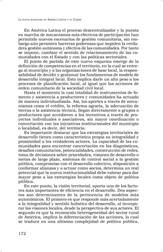 LA NUEVA RURALIDAD EN AMÉRICA LATINA Y EL CARIBE
172
En América Latina el proceso descentralizador y la puesta
en marcha de mecanismos más efectivos de participación han
permitido nuevos escenarios de gestión comunitaria, sin em-
bargo aún persisten barreras poderosas que impiden la verda-
dera gestión autónoma y efectiva de las comunidades. Por tanto
se impone, cambiar el sentido de relacionamiento de las co-
munidades con el Estado y con las políticas sectoriales.
El punto de partida de este nuevo esquema emerge de la
definición de competencias en el territorio, en la cual se entre-
ga al municipio y a las organizaciones de base local, la respon-
sabilidad de decidir y gestionar los fundamentos de modelo de
desarrollo integral local. Esto implica darle un alto peso a los
procesos de planificación local, al igual que las acciones de
orden comunitario de la sociedad civil local.
Hasta el momento la casi totalidad de instrumentos de fo-
mento y asistencia a productores y comunidades ha actuado
de manera individualizada. Así, los aportes a través de meca-
nismos como el crédito, la reforma agraria, la adecuación de
tierras o la asistencia técnica, llegan directamente a grupos o
productores que accedieron a los incentivos a través de pro-
yectos individuales o asociativos, sin mayor coordinación o
concertación con las iniciativas institucionales del municipio
o localidad, es decir, del territorio.
Es importante destacar que las estrategias territoriales de
desarrollo tienen como característica propia su integralidad y
proximidad a los verdaderos actores. La capacidad de las co-
munidades para encontrar concertación en los diagnósticos,
desafíos comunitarios, potencialidades, construcción de redes,
toma de decisiones sobre prioridades, visiones de desarrollo o
metas de largo plazo, sistemas de control social a la gestión
pública, compromiso con el desarrollo colectivo, disposición a
conformar alianzas y a actuar como socios, determina un real
potencial que la nueva institucionalidad debe valorar para dar
mayor peso a las estrategias locales como objeto de política
pública.
En este punto, la visión territorial, aporta uno de los facto-
res más importantes de eficiencia en el desarrollo. Dos aspec-
tos son determinantes de la pertinencia de modelos más
autonómicos. El primero es que responde más acertadamente
a la integralidad y sentido holístico del desarrollo, al incorpo-
rar las visiones locales, desde la perspectiva de sus actores. El
segundo es que la reconocida heterogeneidad del sector rural
de América, implica la diferenciación de las acciones, lo cual
se traduce en una altísima complejidad de política pública,
 