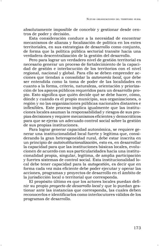 NUEVAS ORGANIZACIONES DEL TERRITORIO RURAL
173
absolutamente imposible de concebir y gestionar desde cen-
tros de poder y decisión.
Esta consideración conduce a la necesidad de encontrar
mecanismos de alianza y focalización de política en los entes
territoriales, en sus estrategias de desarrollo como conjunto,
de forma que la política pública sectorial transite hacia una
verdadera descentralización de la gestión del desarrollo.
Pero para lograr un verdadero nivel de gestión territorial es
necesario generar un proceso de fortalecimiento de la capaci-
dad de gestión e interlocución de los territorios con el nivel
regional, nacional y global. Para ello se deben emprender ac-
ciones que tiendan a consolidar la autonomía local, que debe
ser entendida como la toma de poder de las localidades en
cuanto a la forma, criterio, naturaleza, orientación y prioriza-
ción de los apoyos públicos requeridos para un desarrollo pro-
pio. Esto significa que quién decide qué se debe hacer, cómo,
dónde y cuándo es el propio municipio, sus organizaciones, o
región y no las organizaciones públicas nacionales distantes e
inflexibles. Este proceso implica igualmente que las institu-
ciones locales asuman la responsabilidad y riesgos de sus pro-
pias decisiones y requiere mecanismos eficientes y democráticos
para que se ejerza un adecuado control social sobre la gestión
de sus propias instituciones.
Para lograr generar capacidad autonómica, se requiere ge-
nerar una institucionalidad local fuerte y legítima que, consi-
derando la gran heterogeneidad rural, debe estar inscrita en
un principio de autoinstitucionalización, esto es, en desarrollar
la capacidad para que las instituciones básicas locales, evolu-
cionen de acuerdo con sus particularidades hacia una institu-
cionalidad propia, singular, legítima, de amplia participación
y fuertes sistemas de control social. Esta institucionalidad lo-
cal debe tener capacidad para la autogestión, es decir que en
forma cada vez más eficiente debe poder ejecutar y operar las
acciones, programas y proyectos de desarrollo en el ámbito de
la jurisdicción local o territorial que corresponda.
El propósito último es que los actores locales puedan defi-
nir su propio proyecto de desarrollo local y que lo puedan ges-
tionar ante las instancias que corresponda, las cuales deben
reconocerlos e identificarlos como interlocutores válidos de los
programas de desarrollo.
 