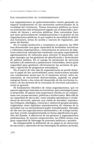 LA NUEVA RURALIDAD EN AMÉRICA LATINA Y EL CARIBE
174
LAS ORGANIZACIONES NO GUBERNAMENTALES
Las organizaciones no gubernamentales vienen ganando un
espacio fundamental en los escenarios institucionales de la
ruralidad del continente. Tienen funciones públicas en tanto
su orientación está íntimamente ligada con el desarrollo y pro-
visión de bienes y servicios públicos. Esta naturaleza hace
que sean potencialmente complementarias a la gestión de las
organizaciones públicas, lo que implica la necesidad de definir
sus funciones, áreas de acción y marcos de regulación, por
parte del Estado.
En el campo productivo y económico en general, las ONG
han demostrado una gran capacidad de formalizar iniciativas
y esfuerzos empresariales y comunitarios en procura de obje-
tivos colectivos, además han mostrado una gran capacidad de
aglutinamiento de esfuerzos para orientar el desarrollo, con
gran sinergia con las gestiones de planificación y formulación
de política pública. En el campo de prestación de servicios
sociales o de asistencia a poblaciones vulnerables, tienen gran
capacidad para gestionar efectivamente las acciones de ges-
tión y operación de programas estratégicos.
En el marco de este tipo de organizaciones se puede desta-
car el papel de las universidades como instituciones sociales
con compromiso social que en el momento actual, salvo ex-
cepciones, se encuentran desvinculadas, jugando un papel
marginal frente a los retos del desarrollo de los territorios ru-
rales y de los sectores de la economía de recursos naturales y
rural en general.
El fundamento filosófico de estas organizaciones, que en
esencia aglutinan intereses no lucrativos, pero estratégicos para
el desarrollo. El aporte más importante estriba en su compro-
miso con causas sociales, políticas o intelectuales. Más allá de
su capacidad de ejecución, como simples operadoras o vende-
doras de servicios, aportan una visión de sociedad, represen-
tan enfoques, ideologías, creencias y valores de grupos sociales,
erigiéndose como legítimos representantes de visiones de la
sociedad con un extraordinario poder transformador. Ejemplo
de ello son las organizaciones ambientales y de trabajo social,
que han venido complementando en forma significativa la ges-
tión del Estado. A diferencia de los gremios u organizaciones
profesionales, de interés corporativista, las ONGs tienen una
gran capacidad de liderazgo de procesos políticos y sociales.
Es indispensable la definición de su papel en la estructura
de ejecución y operación de las estrategias de política sectorial,
 