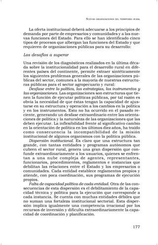 NUEVAS ORGANIZACIONES DEL TERRITORIO RURAL
177
La oferta institucional deberá adecuarse a los principios de
demanda por parte de empresarios y comunidades y a las nue-
vas funciones del Estado. Para ello se han identificado cinco
tipos de procesos que albergan las funciones del Estado y que
requieren de organizaciones públicas para su desarrollo:
Los desafíos a superar
Una revisión de los diagnósticos realizados en la última déca-
da sobre la institucionalidad para el desarrollo rural en dife-
rentes países del continente, permite extraer sintéticamente
los siguientes problemas generales de las organizaciones pú-
blicas del sector, comunes a la mayoría de nuestras estructu-
ras públicas para el sector agropecuario y rural:
Desfase entre la política, las estrategias, los instrumentos y
las organizaciones. Las organizaciones son estructuras que tie-
nen la función de ejecutar políticas públicas, por tal razón es
obvia la necesidad de que éstas tengan la capacidad de ajus-
tarse en su estructura y operación a los cambios en la política
y en los instrumentos. Esto no ha ocurrido en el pasado re-
ciente, generando un desfase extraordinario entre las orienta-
ciones de política y la naturaleza de las organizaciones que las
deben ejecutar. La inflexibilidad frente al significativo cambio
en la orientación de política en los últimos diez años, ha traído
como consecuencia la incompatibilidad de la misión
institucional de algunos organismos con la política pública.
Dispersión institucional. Es claro que una estructura tan
grande, con tantas entidades y programas autónomos que
cubren el sector rural, genera una gran dispersión que con-
funde extraordinariamente a los usuarios, quienes se enfren-
tan a una nube compleja de agentes, representantes,
funcionarios, procedimientos, reglamentos e instancias que
debilitan las relaciones entre el Estado y los empresarios o
comunidades. Cada entidad establece reglamentos propios y
atiende, con poca coordinación, sus programas de ejecución
propios.
Falta de capacidad política de cada entidad. Otra de las con-
secuencias de esta dispersión es el debilitamiento de la capa-
cidad técnica y política para la ejecución que corresponde a
cada instancia. Se cuenta con muchas entidades débiles que
no suman una fortaleza institucional sectorial. Esta disper-
sión implica igualmente una competencia irracional por los
recursos de inversión y dificulta extraordinariamente la capa-
cidad de coordinación y planificación.
 