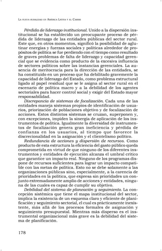 LA NUEVA RURALIDAD EN AMÉRICA LATINA Y EL CARIBE
178
Pérdida de liderazgo institucional. Unido a la dispersión ins-
titucional se ha establecido un preocupante proceso de pér-
dida de liderazgo de las entidades públicas del sector rural.
Este que, en otros momentos, significó la posibilidad de aglu-
tinar energías y fuerzas sociales y políticas alrededor de pro-
pósitos de política se fue perdiendo con el tiempo como resultado
de graves problemas de falta de liderazgo y capacidad geren-
cial que se evidencia como producto de la excesiva influencia
de sectores políticos sobre las instancias gerenciales. La au-
sencia de meritocracia para la dirección de las entidades, se
ha constituido en un proceso que ha debilitado gravemente la
capacidad de liderazgo del Estado, como problema estructural
ligado al papel residual que se le asigna al sector rural en el
escenario de política macro y a la debilidad de los agentes
sectoriales para hacer control social y exigir del Estado mayor
responsabilidad.
Discrepancia de sistemas de focalización. Cada una de las
entidades maneja sistemas propios de identificación de usua-
rios, priorización de poblaciones objetivo y de focalización de
acciones. Estos distintos sistemas se cruzan, superponen y,
con excepciones, impiden la sinergia de aplicación de los ins-
trumentos de política. Igualmente la diversidad de instrumen-
tos de focalización genera gran ineficiencia y pérdida de
confianza en los usuarios, al tiempo que favorece la
discrecionalidad en la asignación y el clientelismo político.
Redundancia de acciones y dispersión de recursos. Como
producto de esta estructura la eficiencia del gasto público queda
comprometida en virtud de que ninguno de los diferentes ins-
trumentos y entidades de ejecución alcanza el umbral crítico
que garantice un impacto real. Ninguno de los programas dis-
pone de recursos suficientes para lograr un impacto compati-
ble con las metas de política. Esto no se debe solamente a las
organizaciones públicas sino, especialmente, a la carencia de
prioridades en la política, que expresa sin prioridades un con-
junto extremadamente amplio de acciones y entidades, ningu-
na de las cuales es capaz de cumplir su objetivo.
Debilidad del sistema de planeación y seguimiento. La con-
cepción sistémica que tiene el mapa institucional del sector,
implica la existencia de un esquema claro y eficiente de plani-
ficación y seguimiento sectorial, el cual es prácticamente inexis-
tente, más allá de los procesos formales de asignación y
seguimiento presupuestal. Mientras más disperso es el ins-
trumental organizacional más grave es la debilidad del siste-
ma de planificación.
 