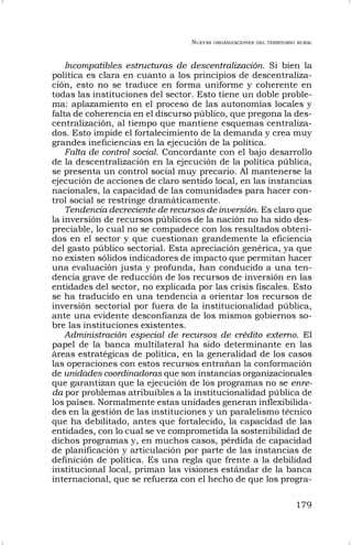 NUEVAS ORGANIZACIONES DEL TERRITORIO RURAL
179
Incompatibles estructuras de descentralización. Si bien la
política es clara en cuanto a los principios de descentraliza-
ción, esto no se traduce en forma uniforme y coherente en
todas las instituciones del sector. Esto tiene un doble proble-
ma: aplazamiento en el proceso de las autonomías locales y
falta de coherencia en el discurso público, que pregona la des-
centralización, al tiempo que mantiene esquemas centraliza-
dos. Esto impide el fortalecimiento de la demanda y crea muy
grandes ineficiencias en la ejecución de la política.
Falta de control social. Concordante con el bajo desarrollo
de la descentralización en la ejecución de la política pública,
se presenta un control social muy precario. Al mantenerse la
ejecución de acciones de claro sentido local, en las instancias
nacionales, la capacidad de las comunidades para hacer con-
trol social se restringe dramáticamente.
Tendencia decreciente de recursos de inversión. Es claro que
la inversión de recursos públicos de la nación no ha sido des-
preciable, lo cual no se compadece con los resultados obteni-
dos en el sector y que cuestionan grandemente la eficiencia
del gasto público sectorial. Esta apreciación genérica, ya que
no existen sólidos indicadores de impacto que permitan hacer
una evaluación justa y profunda, han conducido a una ten-
dencia grave de reducción de los recursos de inversión en las
entidades del sector, no explicada por las crisis fiscales. Esto
se ha traducido en una tendencia a orientar los recursos de
inversión sectorial por fuera de la institucionalidad pública,
ante una evidente desconfianza de los mismos gobiernos so-
bre las instituciones existentes.
Administración especial de recursos de crédito externo. El
papel de la banca multilateral ha sido determinante en las
áreas estratégicas de política, en la generalidad de los casos
las operaciones con estos recursos entrañan la conformación
de unidades coordinadoras que son instancias organizacionales
que garantizan que la ejecución de los programas no se enre-
da por problemas atribuibles a la institucionalidad pública de
los países. Normalmente estas unidades generan inflexibilida-
des en la gestión de las instituciones y un paralelismo técnico
que ha debilitado, antes que fortalecido, la capacidad de las
entidades, con lo cual se ve comprometida la sostenibilidad de
dichos programas y, en muchos casos, pérdida de capacidad
de planificación y articulación por parte de las instancias de
definición de política. Es una regla que frente a la debilidad
institucional local, priman las visiones estándar de la banca
internacional, que se refuerza con el hecho de que los progra-
 