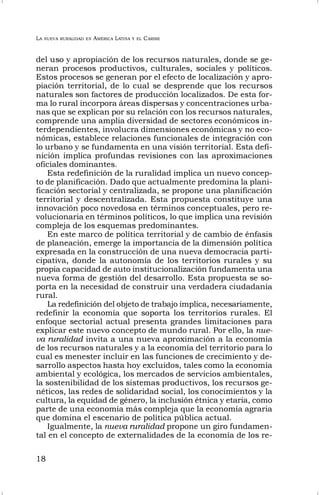LA NUEVA RURALIDAD EN AMÉRICA LATINA Y EL CARIBE
18
del uso y apropiación de los recursos naturales, donde se ge-
neran procesos productivos, culturales, sociales y políticos.
Estos procesos se generan por el efecto de localización y apro-
piación territorial, de lo cual se desprende que los recursos
naturales son factores de producción localizados. De esta for-
ma lo rural incorpora áreas dispersas y concentraciones urba-
nas que se explican por su relación con los recursos naturales,
comprende una amplia diversidad de sectores económicos in-
terdependientes, involucra dimensiones económicas y no eco-
nómicas, establece relaciones funcionales de integración con
lo urbano y se fundamenta en una visión territorial. Esta defi-
nición implica profundas revisiones con las aproximaciones
oficiales dominantes.
Esta redefinición de la ruralidad implica un nuevo concep-
to de planificación. Dado que actualmente predomina la plani-
ficación sectorial y centralizada, se propone una planificación
territorial y descentralizada. Esta propuesta constituye una
innovación poco novedosa en términos conceptuales, pero re-
volucionaria en términos políticos, lo que implica una revisión
compleja de los esquemas predominantes.
En este marco de política territorial y de cambio de énfasis
de planeación, emerge la importancia de la dimensión política
expresada en la construcción de una nueva democracia parti-
cipativa, donde la autonomía de los territorios rurales y su
propia capacidad de auto institucionalización fundamenta una
nueva forma de gestión del desarrollo. Esta propuesta se so-
porta en la necesidad de construir una verdadera ciudadanía
rural.
La redefinición del objeto de trabajo implica, necesariamente,
redefinir la economía que soporta los territorios rurales. El
enfoque sectorial actual presenta grandes limitaciones para
explicar este nuevo concepto de mundo rural. Por ello, la nue-
va ruralidad invita a una nueva aproximación a la economía
de los recursos naturales y a la economía del territorio para lo
cual es menester incluir en las funciones de crecimiento y de-
sarrollo aspectos hasta hoy excluidos, tales como la economía
ambiental y ecológica, los mercados de servicios ambientales,
la sostenibilidad de los sistemas productivos, los recursos ge-
néticos, las redes de solidaridad social, los conocimientos y la
cultura, la equidad de género, la inclusión étnica y etaria, como
parte de una economía más compleja que la economía agraria
que domina el escenario de política pública actual.
Igualmente, la nueva ruralidad propone un giro fundamen-
tal en el concepto de externalidades de la economía de los re-
 