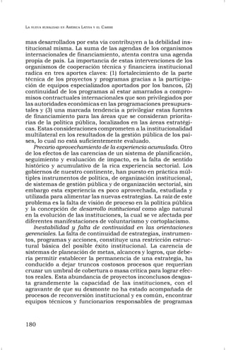 LA NUEVA RURALIDAD EN AMÉRICA LATINA Y EL CARIBE
180
mas desarrollados por esta vía contribuyen a la debilidad ins-
titucional misma. La suma de las agendas de los organismos
internacionales de financiamiento, atenta contra una agenda
propia de país. La importancia de estas intervenciones de los
organismos de cooperación técnica y financiera institucional
radica en tres aportes claves: (1) fortalecimiento de la parte
técnica de los proyectos y programas gracias a la participa-
ción de equipos especializados aportados por los bancos, (2)
continuidad de los programas al estar amarrados a compro-
misos contractuales internacionales que son privilegiados por
las autoridades económicas en las programaciones presupues-
tales y (3) una marcada tendencia a privilegiar estas fuentes
de financiamiento para las áreas que se consideran priorita-
rias de la política pública, localizados en las áreas estratégi-
cas. Estas consideraciones comprometen a la institucionalidad
multilateral en los resultados de la gestión pública de los paí-
ses, lo cual no está suficientemente evaluado.
Precario aprovechamiento de la experiencia acumulada. Otro
de los efectos de las carencias de un sistema de planificación,
seguimiento y evaluación de impacto, es la falta de sentido
histórico y acumulativo de la rica experiencia sectorial. Los
gobiernos de nuestro continente, han puesto en práctica múl-
tiples instrumentos de política, de organización institucional,
de sistemas de gestión pública y de organización sectorial, sin
embargo esta experiencia es poco aprovechada, estudiada y
utilizada para alimentar las nuevas estrategias. La raíz de este
problema es la falta de visión de proceso en la política pública
y la concepción de desarrollo institucional como algo natural
en la evolución de las instituciones, la cual se ve afectada por
diferentes manifestaciones de voluntarismo y cortoplacismo.
Inestabilidad y falta de continuidad en las orientaciones
gerenciales. La falta de continuidad de estrategias, instrumen-
tos, programas y acciones, constituye una restricción estruc-
tural básica del posible éxito institucional. La carencia de
sistemas de planeación de metas, alcances y logros, que debe-
ría permitir establecer la permanencia de una estrategia, ha
conducido a dejar truncos costosos procesos que requerían
cruzar un umbral de cobertura o masa crítica para lograr efec-
tos reales. Esta abundancia de proyectos inconclusos desgas-
ta grandemente la capacidad de las instituciones, con el
agravante de que su desmonte no ha estado acompañada de
procesos de reconversión institucional y es común, encontrar
equipos técnicos y funcionarios responsables de programas
 