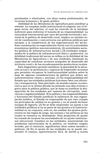 NUEVAS ORGANIZACIONES DEL TERRITORIO RURAL
181
paralizados o eliminados, con altos costos profesionales, de
recursos humanos y de gasto público.
Debilidad de los Ministerios de Agricultura para coordinar y
orientar. La compleja malla institucional es exigente con el ór-
gano rector del sistema, el cual ha carecido de la fortaleza
suficiente para enfrentar el tamaño de su responsabilidad. La
naturaleza intersectorial que nace del sentido territorial y sec-
torial de la política de desarrollo rural, implica un mínimo ni-
vel de coordinación y concurrencia con políticas públicas que
escapan a la competencia de las organizaciones del sector.
Esta coordinación es especialmente fuerte con (1) autoridades
económicas (política macroeconómica), (2) autoridades socia-
les (política de infraestructura social) y (3) entidades respon-
sables de la política de infraestructura física y productiva. La
debilidad tradicional del sector se refleja en la debilidad de los
Ministerios de Agricultura y de sus entidades, limitando su
capacidad de coordinar acciones integrales de desarrollo del
territorio rural y de los encadenamientos productivos rurales.
Este diagnóstico permite establecer la gravedad de la situa-
ción actual y la pertinencia y urgencia de emprender acciones
que permitan recuperar la institucionalidad pública sobre la
base de algunas consideraciones de política que deben ser
suficientemente claras y precisas. (1) Es responsabilidad del
Estado que las entidades públicas funcionen bien con eficien-
cia y transparencia. Esta precisión, de sentido común, es esen-
cial ya que en la última década ha primado una idea errónea y
grave para la política pública, que se basa en justificar la des-
aparición de las entidades por razones de corrupción, inefi-
ciencia o ingobernabilidad. Si la política y las responsabilidades
y funciones del Estado justifican la existencia de una organi-
zación pública, el Estado es responsable de que esta cumpla
los principios de calidad en su gestión y no se puede declarar
incapaz de lograrlo. (2) No se debe emprender un ajuste a las
entidades públicas si no se parte de los ajustes a la institucio-
nalidad en su conjunto, esto es, sin realizar los ajustes perti-
nentes en las reglas de juego, las normas y las políticas en las
cuales se enmarca su desempeño. Esta propuesta de ajuste
ha tratado de recalcar las necesidades de un ajuste institucio-
nal estructural. Cambios en las entidades, manteniendo los
problemas estructurales de la política, no tendrían ningún
sentido, por el contrario, significarían altos costos sociales y
políticos. (3) En el ajuste de las entidades no se puede em-
prender el camino, aparentemente fácil, de borrón y cuenta
 