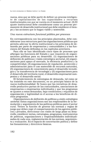 LA NUEVA RURALIDAD EN AMÉRICA LATINA Y EL CARIBE
182
nueva, sino que se debe partir de definir un proceso inteligen-
te de capitalización de las capacidades y recursos
institucionales con que se cuenta en el momento actual. (4) El
ajuste institucional debe considerarse como un proceso per-
manente de desarrollo institucional que debe establecer el tiem-
po y las acciones que lo hagan viable y sostenible.
Una nueva estructura funcional pública por procesos
En correspondencia con los principios planteados, debe con-
siderarse una estructura para las organizaciones públicas que
permita adecuar la oferta institucional a los principios de de-
manda por parte de empresarios y comunidades y a las fun-
ciones del Estado definidas en los capítulos anteriores.
Para ello se han identificado cinco tipos de procesos que
albergan las funciones del Estado y que requieren de organi-
zaciones públicas para su desarrollo. (1) organizaciones de
definición de políticas y visión estratégica sectorial, (2) organi-
zaciones para apoyo al mercado, la eficiencia productiva y la
competitividad, (3) organizaciones de regulación, protección y
administración para el uso sostenible de recursos naturales,
(4) organizaciones de conocimiento para el desarrollo tecnoló-
gico y la transferencia de tecnología y (5) organizaciones para
el desarrollo del territorio rural, el desarrollo empresarial cam-
pesino y el desarrollo social.
El fortalecimiento de estrategias de demanda, tal como se
ha insistido en este documento, es un principio básico de la
nueva institucionalidad. Se busca que las iniciativas de desa-
rrollo productivo partan de las comunidades, asociaciones de
empresarios o empresarios individuales y que los programas
se ajusten a estas demandas, bajo condiciones y requisitos de
organización y legitimidad en el acceso a los beneficios de di-
chos programas.
Organizaciones de definición de políticas y visión estratégica
sectorial. Estas organizaciones son las responsables de la for-
mulación y seguimiento de las políticas públicas para el sector
rural. Tienen la función de generar las normas y reglas de
juego que deben regir el comportamiento de los agentes públi-
cos y privados, direccionar con visión de largo plazo su desa-
rrollo, establecer metas, estrategias, programas, instrumentos
de políticas, organizaciones y responsabilidades individuali-
zadas de cada una, reglamentación de las normas, seguimien-
to y evaluación. Es el espacio de concertación política y define
los lineamientos y directrices básicas.
 