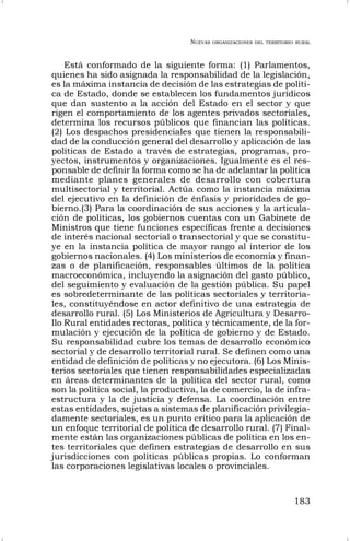 NUEVAS ORGANIZACIONES DEL TERRITORIO RURAL
183
Está conformado de la siguiente forma: (1) Parlamentos,
quienes ha sido asignada la responsabilidad de la legislación,
es la máxima instancia de decisión de las estrategias de políti-
ca de Estado, donde se establecen los fundamentos jurídicos
que dan sustento a la acción del Estado en el sector y que
rigen el comportamiento de los agentes privados sectoriales,
determina los recursos públicos que financian las políticas.
(2) Los despachos presidenciales que tienen la responsabili-
dad de la conducción general del desarrollo y aplicación de las
políticas de Estado a través de estrategias, programas, pro-
yectos, instrumentos y organizaciones. Igualmente es el res-
ponsable de definir la forma como se ha de adelantar la política
mediante planes generales de desarrollo con cobertura
multisectorial y territorial. Actúa como la instancia máxima
del ejecutivo en la definición de énfasis y prioridades de go-
bierno.(3) Para la coordinación de sus acciones y la articula-
ción de políticas, los gobiernos cuentas con un Gabinete de
Ministros que tiene funciones específicas frente a decisiones
de interés nacional sectorial o transectorial y que se constitu-
ye en la instancia política de mayor rango al interior de los
gobiernos nacionales. (4) Los ministerios de economía y finan-
zas o de planificación, responsables últimos de la política
macroeconómica, incluyendo la asignación del gasto público,
del seguimiento y evaluación de la gestión pública. Su papel
es sobredeterminante de las políticas sectoriales y territoria-
les, constituyéndose en actor definitivo de una estrategia de
desarrollo rural. (5) Los Ministerios de Agricultura y Desarro-
llo Rural entidades rectoras, política y técnicamente, de la for-
mulación y ejecución de la política de gobierno y de Estado.
Su responsabilidad cubre los temas de desarrollo económico
sectorial y de desarrollo territorial rural. Se definen como una
entidad de definición de políticas y no ejecutora. (6) Los Minis-
terios sectoriales que tienen responsabilidades especializadas
en áreas determinantes de la política del sector rural, como
son la política social, la productiva, la de comercio, la de infra-
estructura y la de justicia y defensa. La coordinación entre
estas entidades, sujetas a sistemas de planificación privilegia-
damente sectoriales, es un punto crítico para la aplicación de
un enfoque territorial de política de desarrollo rural. (7) Final-
mente están las organizaciones públicas de política en los en-
tes territoriales que definen estrategias de desarrollo en sus
jurisdicciones con políticas públicas propias. Lo conforman
las corporaciones legislativas locales o provinciales.
 