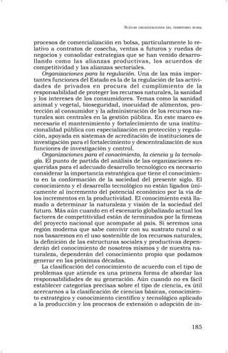 NUEVAS ORGANIZACIONES DEL TERRITORIO RURAL
185
procesos de comercialización en bolsa, particularmente lo re-
lativo a contratos de cosecha, ventas a futuros y ruedas de
negocios y consolidar estrategias que se han venido desarro-
llando como las alianzas productivas, los acuerdos de
competitividad y las alianzas sectoriales.
Organizaciones para la regulación. Una de las más impor-
tantes funciones del Estado es la de la regulación de las activi-
dades de privados en procura del cumplimiento de la
responsabilidad de proteger los recursos naturales, la sanidad
y los intereses de los consumidores. Temas como la sanidad
animal y vegetal, bioseguridad, inocuidad de alimentos, pro-
tección al consumidor y la administración de los recursos na-
turales son centrales en la gestión pública. En este marco es
necesario el mantenimiento y fortalecimiento de una institu-
cionalidad pública con especialización en protección y regula-
ción, apoyada en sistemas de acreditación de instituciones de
investigación para el fortalecimiento y descentralización de sus
funciones de investigación y control.
Organizaciones para el conocimiento, la ciencia y la tecnolo-
gía. El punto de partida del análisis de las organizaciones re-
queridas para el adecuado desarrollo tecnológico es necesario
considerar la importancia estratégica que tiene el conocimien-
to en la conformación de la sociedad del presente siglo. El
conocimiento y el desarrollo tecnológico no están ligados úni-
camente al incremento del potencial económico por la vía de
los incrementos en la productividad. El conocimiento está lla-
mado a determinar la naturaleza y visión de la sociedad del
futuro. Más aún cuando en el escenario globalizado actual los
factores de competitividad están de terminados por la firmeza
del proyecto nacional que acompañe al país. Si seremos una
región moderna que sabe convivir con su sustrato rural o si
nos basaremos en el uso sostenible de los recursos naturales,
la definición de las estructuras sociales y productivas depen-
derán del conocimiento de nosotros mismos y de nuestra na-
turaleza, dependerán del conocimiento propio que podamos
generar en las próximas décadas.
La clasificación del conocimiento de acuerdo con el tipo de
problemas que atiende es una primera forma de abordar las
responsabilidades de su generación. Aún cuando no es fácil
establecer categorías precisas sobre el tipo de ciencia, es útil
acercarnos a la clasificación de ciencias básicas, conocimien-
to estratégico y conocimiento científico y tecnológico aplicado
a la producción y los procesos de extensión o adopción de in-
 