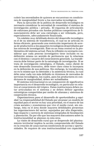 NUEVAS ORGANIZACIONES DEL TERRITORIO RURAL
187
cubrir las necesidades de quienes se encuentran en condicio-
nes de marginalidad frente a los mercados tecnológicos.
Para la ejecución de la política de desarrollo tecnológico es
necesario considerar la necesidad de consolidar el sistema de
investigación pública – privada.. El esquema de articulación
de esfuerzos privados con fondos públicos competitivos de fi-
nanciamiento debe ser una estrategia a ser reforzada, pero,
especialmente, adecuadamente financiada.
Un eslabón muy debilitado dentro del desarrollo tecnológico
es el de su sistema de transferencia, el cual no se articula en
forma eficiente, generando una restricción importante de acce-
so de productores a los paquetes tecnológicos desarrollados por
los centros de investigación. Éste es un tema central en la pro-
blemática del sistema actual. Para la reflexión es necesario con-
siderar que cada proceso investigativo tiene incluido en su
definición misma un sentido de pertinencia que lo relaciona
con el destino y usuario del conocimiento generado. La transfe-
rencia debe formar parte de la estrategia de investigación. Si se
trata de investigación estratégica, el Estado, como cliente de
este desarrollo innovativo, debe tener claro cómo lo incorpora
en la definición de sus políticas. Sin embargo, la transferencia
no es lo mismo que la extensión y la asistencia técnica, la cual
debe estar cada vez más definida en términos de mercados de
servicios tecnológicos, los cuales, para los productores en con-
diciones de marginalidad, deben ser subsidiados.
El sistema internacional es un componente de significativa
importancia en el desarrollo tecnológico, en particular en rela-
tivo al conocimiento del trópico. Estas instituciones deben es-
tar articuladas en el sistema y se deben definir agendas
estratégicas compartidas por medio de alianzas y sistemas de
cooperación técnica.
Organizaciones para el desarrollo de oportunidades y equi-
dad. La responsabilidad del Estado por alcanzar un modelo de
equidad para el sector es hoy una prioridad, en el marco de las
crisis sociales y económicas que vive el medio rural, sin em-
bargo, ésta es el área donde mayores debilidades presentan
las organizaciones del sector, aquejadas por alta dispersión,
bajo impacto y carencia de sistemas integrados de focalización
y planeación. Es por ello que las mayores discusiones sobre la
institucionalidad se planean es esta área.
La visión de desarrollo rural que se desprende del plantea-
miento territorial implica la acción comprometida del Estado
en la creación de unas nuevas condiciones de acceso y oportu-
nidades. Se requiere de una institucionalidad con capacidad
 