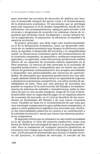 LA NUEVA RURALIDAD EN AMÉRICA LATINA Y EL CARIBE
188
para articular las acciones de ejecución de política que bus-
can el desarrollo integral del sector rural y el fortalecimiento
de la democracia económica. El mecanismo que se privilegia
para este esquema es el de fondos competitivos, donde los be-
neficiarios, con acompañamiento, apliquen para acceder a los
recursos y programas de acuerdo con sistemas claros de re-
quisitos que permitan hacer focalización y enviar señales ha-
cia la organización, la asociación, la eficiencia, la equidad y la
simetría territorial.
El primer principio, que debe regir esta institucionalidad,
es el de la democracia económica, como un desarrollo cohe-
rente de un modelo económico que busque la eficiencia econó-
mica, la equidad, el desarrollo del territorio y la competitividad
social. La democracia económica parte del reconocimiento de
la economía campesina, de pequeños y medianos empresarios
agrícolas y no agrícolas, como estructuras productivas viables
dentro de un esquema de economía abierta soportada en la
libre empresa. La esencia de este principio es la inclusión de
aquellos productores y trabajadores que no tienen las condi-
ciones de gestionar autónomamente sus propias necesidades
y desarrollar sus potencialidades por carencias de oportuni-
dades. Se presupone que pequeños productores con una ade-
cuada dotación inicial de activos tienen la capacidad de ingresar
a dinámicas económicas competitivas, con altos niveles de po-
sibilidades de éxito. Para que este proceso de inclusión sea
posible se requiere de la intervención del Estado y el estableci-
miento de sistemas de subsidio y transferencias, sobre la idea
clara de que es una ayuda temporal, luego de la cual el bene-
ficiario debe estar en capacidad de jugar en un esquema abierto
de economía de mercado, en el cual se beneficie de las inver-
siones no focalizadas del Estado y de una nueva economía
rural. También se basa en el reconocimiento de que más que
una estrategia compensatoria para poblaciones marginales, el
apoyo a estas poblaciones significa una inversión que retribu-
ye las externalidades positivas en cuanto a su contribución a
la cohesión territorial y social que tienen los sistemas produc-
tivos campesinos.
El segundo criterio que se introduce en esta institucionalidad
es la de clarificar el ciclo del proyecto productivo, como una
forma de definir las estrategias de apoyo a la pequeña produc-
ción. Para la realización de cualquier proyecto productivo se
reconocen tres etapas que requieren estrategias de aproxima-
ción. (1) El proceso de preinversión que incluye el diseño técni-
co del proyecto, el análisis de mercado, el estudio de las
 