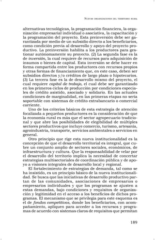 NUEVAS ORGANIZACIONES DEL TERRITORIO RURAL
189
alternativas tecnológicas, la programación financiera, la orga-
nización empresarial individual o asociativa, la capacitación y
la programación del proyecto. Esta preinversión debe ser ga-
rantizada por medio de un subsidio directo a los beneficiarios,
como condición previa al desarrollo y apoyo del proyecto pro-
ductivo. La preinversión habilita a los productores para ges-
tionar autónomamente su proyecto. (2) La segunda fase es la
de inversión, la cual requiere de recursos para adquisición de
insumos o bienes de capital. Esta inversión se debe hacer en
forma compartida entre los productores con recursos propios
y otras formas de financiamiento que, en este caso, deben ser
subsidios directos y/o créditos de largo plazo o hipotecarios.
(3) La tercera fase es la de desarrollo mismo del proyecto, el
cual requiere capital de trabajo, el cual debe ser garantizado
en los primeros ciclos de producción por condiciones especia-
les de crédito asistido, asociado y solidario. En las actuales
condiciones de marginalidad, en las primeras etapas no sería
soportable con sistemas de crédito extrabancario o comercial
corriente.
Uno de los criterios básicos de esta estrategia de atención
focalizada a pequeños productores es la consideración de que
la economía rural es más que el sector agropecuario tradicio-
nal y que abre las posibilidades de elegibilidad de múltiples
sectores productivos que incluye comercio, turismo, artesanía,
agroindustria, transporte, servicios ambientales o servicios en
general.
Otro principio que rige esta nueva institucionalidad es la
concepción de que el desarrollo territorial es integral, que cu-
bre un conjunto amplio de sectores sociales, económicos, de
infraestructura y cultura. Que la responsabilidad de velar por
el desarrollo del territorio implica la necesidad de concertar
estrategias multisectoriales de coordinación pública y de apo-
yo a visiones integrales de desarrollo local y regional.
El fortalecimiento de estrategias de demanda, tal como se
ha insistido, es un principio básico de la nueva institucionali-
dad. Se busca que las iniciativas de desarrollo productivo par-
tan de las comunidades, asociaciones de empresarios o
empresarios individuales y que los programas se ajusten a
estas demandas, bajo condiciones y requisitos de organiza-
ción y legitimidad en el acceso a los beneficios de dichos pro-
gramas. El mecanismo que se privilegia para este esquema es
el de fondos competitivos, donde los beneficiarios, con acom-
pañamiento, apliquen para acceder a los recursos y progra-
mas de acuerdo con sistemas claros de requisitos que permitan
 