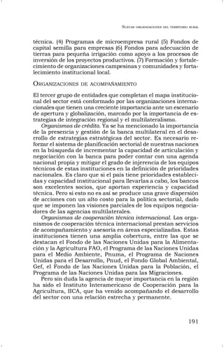 NUEVAS ORGANIZACIONES DEL TERRITORIO RURAL
191
técnica. (4) Programas de microempresa rural (5) Fondos de
capital semilla para empresas (6) Fondos para adecuación de
tierras para pequeña irrigación como apoyo a los procesos de
inversión de los proyectos productivos. (7) Formación y fortale-
cimiento de organizaciones campesinas y comunidades y forta-
lecimiento institucional local.
ORGANIZACIONES DE ACOMPAÑAMIENTO
El tercer grupo de entidades que completan el mapa institucio-
nal del sector está conformado por las organizaciones interna-
cionales que tienen una creciente importancia ante un escenario
de apertura y globalización, marcado por la importancia de es-
trategias de integración regional y el multilateralismo.
Organismos de crédito. Ya se ha mencionado la importancia
de la presencia y gestión de la banca multilateral en el desa-
rrollo de estrategias estratégicas del sector. Es necesario re-
forzar el sistema de planificación sectorial de nuestras naciones
en la búsqueda de incrementar la capacidad de articulación y
negociación con la banca para poder contar con una agenda
nacional propia y mitigar el grado de injerencia de los equipos
técnicos de estas instituciones en la definición de prioridades
nacionales. Es claro que si el país tiene prioridades estableci-
das y capacidad institucional para llevarlas a cabo, los bancos
son excelentes socios, que aportan experiencia y capacidad
técnica. Pero si esto no es así se produce una grave dispersión
de acciones con un alto costo para la política sectorial, dado
que se imponen las visiones parciales de los equipos negocia-
dores de las agencias multilaterales.
Organismos de cooperación técnica internacional. Los orga-
nismos de cooperación técnica internacional prestan servicios
de acompañamiento y asesoría en áreas especializadas. Estas
instituciones tienen una amplia cobertura, entre las que se
destacan el Fondo de las Naciones Unidas para la Alimenta-
ción y la Agricultura FAO, el Programa de las Naciones Unidas
para el Medio Ambiente, Pnuma, el Programa de Naciones
Unidas para el Desarrollo, Pnud, el Fondo Global Ambiental,
Gef, el Fondo de las Naciones Unidas para la Población, el
Programa de las Naciones Unidas para las Migraciones.
Pero sin duda la agencia de mayor importancia en la región
ha sido el Instituto Interamericano de Cooperación para la
Agricultura, IICA, que ha venido acompañando el desarrollo
del sector con una relación estrecha y permanente.
 