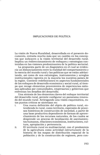 193
IMPLICACIONES DE POLÍTICA
La visión de Nueva Ruralidad, desarrollada en el presente do-
cumento, entraña mucho más que un cambio en los concep-
tos que subyacen a la visión territorial del desarrollo rural.
Implica un redireccionamiento de enfoques y estrategias con-
tenidas en las visiones predominantes de la política sectorial.
La propuesta parte de un diagnóstico en el cual se eviden-
cia un distanciamiento entre la realidad del comportamiento y
la esencia del mundo rural y las políticas que se están adelan-
tando, así como de sus estrategias, instrumentos y arreglos
institucionales vigentes en la mayoría los nuestros países de
la región. Contiene redefiniciones en aspectos fundamentales
de los enfoques de desarrollo económico y social rural, al tiem-
po que recoge elementos provenientes de experiencias exito-
sas aplicadas por comunidades, empresarios y gobiernos que
enfrentan los desafíos del desarrollo.
Una síntesis de los elementos claves del enfoque territorial
del desarrollo rural, permite configurar un panorama renova-
do del mundo rural. Arriesgando una visión esquemática, es-
tos puntos críticos se sintetizan en:
i. Una nueva definición del objeto de política rural, en-
tendiendo lo rural, como territorio, expresión de proce-
sos históricos de construcción de sociedad, a partir de
una base productiva dependiente de formas de aprove-
chamiento de los recursos naturales, de los cuales se
desprende un proceso de localización de asentamien-
tos humanos, relaciones económicas, instituciones, cul-
tura, apropiación y pertenencia.
ii. El territorio rural es multisectorial, con el predominio
de la agricultura como actividad estructurante de la
historia de los mapas de distribución espacial de la
población y de la construcción de regiones, pero con-
 