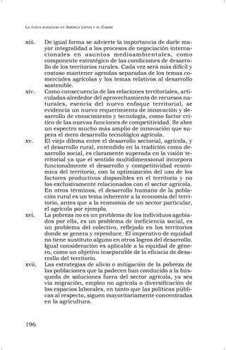 LA NUEVA RURALIDAD EN AMÉRICA LATINA Y EL CARIBE
196
xiii. De igual forma se advierte la importancia de darle ma-
yor integralidad a los procesos de negociación interna-
cionales en asuntos medioambientales, como
componente estratégico de las condiciones de desarro-
llo de los territorios rurales. Cada vez será más difícil y
costoso mantener agendas separadas de los temas co-
merciales agrícolas y los temas relativos al desarrollo
sostenible.
xiv. Como consecuencia de las relaciones territoriales, arti-
culadas alrededor del aprovechamiento de recursos na-
turales, esencia del nuevo enfoque territorial, se
evidencia un nuevo requerimiento de innovación y de-
sarrollo de conocimiento y tecnología, como factor cri-
tico de las nuevas funciones de competitividad. Se abre
un espectro mucho más amplio de innovación que su-
pera el mero desarrollo tecnológico agrícola.
xv. El viejo dilema entre el desarrollo sectorial, agrícola, y
el desarrollo rural, entendido en la tradición como de-
sarrollo social, es claramente superada en la visión te-
rritorial ya que el sentido multidimensional incorpora
funcionalmente el desarrollo y competitividad econó-
mica del territorio, con la optimización del uso de los
factores productivos disponibles en el territorio y no
los exclusivamente relacionados con el sector agrícola.
En otros términos, el desarrollo humano de la pobla-
ción rural es un tema inherente a la economía del terri-
torio, antes que a la economía de un sector particular,
el agrícola por ejemplo.
xvi. La pobreza no es un problema de los individuos agobia-
dos por ella, es un problema de ineficiencia social, es
un problema del colectivo, reflejado en los territorios
donde se genera y reproduce. El imperativo de equidad
no tiene sustituto alguno en otros logros del desarrollo.
Igual consideración es aplicable a la equidad de géne-
ro, como un objetivo inseparable de la eficacia de desa-
rrollo del territorio.
xvii. Las estrategias de alivio o mitigación de la pobreza de
las poblaciones que la padecen han conducido a la bús-
queda de soluciones fuera del sector agrícola, ya sea
vía migración, empleo no agrícola o diversificación de
los espacios laborales, en tanto que las políticas públi-
cas al respecto, siguen mayoritariamente concentradas
en la agricultura.
 