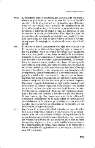 IMPLICACIONES DE POLÍTICA
197
xviii. El territorio ofrece posibilidades variadas de modelos y
sistemas productivos, como expresión de su diversifi-
cación y de la integración de mercados, que determi-
nan un portafolio muy amplio de alternativas de
inversión productiva y de formas de organización em-
presarial y laboral. El empleo rural no agrícola es una
expresión de estas posibilidades. Esto significa que las
estrategias de desarrollo económico son cada vez me-
nos agrícolas, sin que el sector haya perdido o se pre-
vea que pierda su papel articulador de la territorialidad
rural.
xix. El territorio rural comprende dos ejes económicos que
lo cruzan y articulan su desempeño y que deben orien-
tar su política. Uno de orden sectorial, que involucra
las cadenas productivas, bajo la visión de encadena-
mientos de valor agregado en modelos agroproductivos
que incluyen los sectores agroindustriales, comercia-
les y de servicios a la producción, bajo el concepto de
agricultura ampliada, así como modelos de cadenas de
servicios turísticos, o de servicios ambientales. Otro eje
de orden territorial, que comprende las dinámicas de
integración, complementaridad y diversificación, pro-
pias de modelos de economía territorial, que se basan
en procesos de racionalización del empleo y aprovecha-
miento conjunto de los factores productivos disponi-
bles en un espacio determinado, definiendo como unidad
económica a dichos espacios económicos, los cuales
dependen de las ventajas de entorno (infraestructura,
instituciones, seguridad, dotación de recursos huma-
nos o físicos) que ofrecen a las firmas allí localizadas.
Si en el primer eje el centro de atención de la política de
desarrollo económico es la capacidad de articulación
de eslabones de la cadena productiva y economías de
escala, en el segundo la atención se concentra en las
economías de aglomeración.
xx. La eficiencia y competitividad privada, es decir la rela-
tiva a las empresas rurales o individuos, es la conse-
cuencia de las condiciones de desarrollo y eficiencia de
estos dos ejes económicos en el territorio. Son notorios
los vacíos existentes en las políticas públicas rurales
de nuestra región, en materia de análisis, conocimien-
to y formulación de estrategias claras en lo referente a
las economías de aglomeración y ventajas comparati-
vas del territorio.
 
