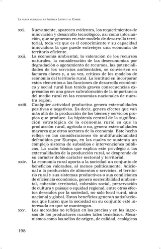 LA NUEVA RURALIDAD EN AMÉRICA LATINA Y EL CARIBE
198
xxi. Nuevamente, aparecen evidentes, los requerimientos de
innovación y desarrollo tecnológico, así como informa-
ción, que se generan en este modelo de desarrollo terri-
torial, toda vez que es el conocimiento y su capacidad
innovadora la que puede entretejer una economía de
territorio eficiente.
xxii. La economía ambiental, la valoración de los recursos
naturales, la consideración de las deseconomías por
degradación o agotamiento de recursos, las potenciali-
dades de los servicios ambientales, se convierten en
factores claves y, a su vez, críticos de los modelos de
economía del territorio rural. La lentitud en incorporar
estos elementos a las funciones de desarrollo económi-
co y social rural han tenido graves consecuencias ex-
presadas en una grave subvaloración de la importancia
del medio rural en las economías nacionales de nues-
tra región.
xxiii. Cualquier actividad productiva genera externalidades
positivas o negativas. Es decir, genera efectos que van
más allá de la producción de los bienes y servicios pro-
pios que produce. La hipótesis central de la significa-
ción estratégica de la economía rural es que la
producción rural, agrícola o no, genera externalidades
mayores que otros sectores de la economía. Este hecho
refleja en las consideraciones de multifuncionalidad
defendidos por Europa, en las cuales se sustenta un
complejo sistema de subsidios e intervenciones públi-
cas. La razón básica que explica este privilegio a las
externalidades de la producción rural, se desprende de
su carácter doble carácter sectorial y territorial.
xxiv. La economía rural aporta a la sociedad un conjunto de
beneficios valorados, al menos políticamente. Adicio-
nal a la producción de alimentos o servicios, el territo-
rio rural y sus sistemas productivos o sus condiciones
de eficiencia económica, genera sostenibilidad ambien-
tal, cohesión territorial, cohesión social, preservación
de cultura y paisaje o equidad regional, entre otros efec-
tos deseados por la sociedad, no solo local rural, sino
nacional y global. Estos beneficios generan satisfaccio-
nes que hacen que la sociedad en su conjunto esté in-
teresada en que se mantengan.
xxv. Los mercados no reflejan en los precios y en los ingre-
sos de los productores rurales tales beneficios. Meca-
nismos como los sellos de origen, de calidad, ecológicos
 