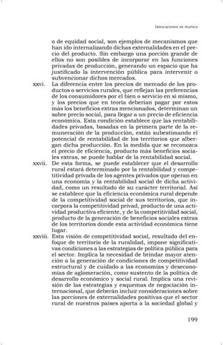 IMPLICACIONES DE POLÍTICA
199
o de equidad social, son ejemplos de mecanismos que
han ido internalizando dichas externalidades en el pre-
cio del producto. Sin embargo una porción grande de
ellos no son posibles de incorporar en las funciones
privadas de producción, generando un espacio que ha
justificado la intervención pública para intervenir o
subvencionar dichos mercados.
xxvi. La diferencia entre los precios de mercado de los pro-
ductos o servicios rurales, que reflejan las preferencias
de los consumidores por el bien o servicio en sí mismo,
y los precios que en teoría deberían pagar por estos
más los beneficios extras mencionados, determinan un
sobre precio social, para llegar a un precio de eficiencia
económica. Esta condición establece que las rentabili-
dades privadas, basadas en la primera parte de la re-
muneración de la producción, están subestimando el
potencial de rentabilidad de los territorios que alber-
gan dicha producción. En la medida que se reconozca
el precio de eficiencia, producto más beneficios socia-
les extras, se puede hablar de la rentabilidad social.
xxvii. De esta forma, se puede establecer que el desarrollo
rural estará determinado por la rentabilidad y compe-
titividad privada de los agentes privados que operan en
una economía y la rentabilidad social de dicha activi-
dad, como un resultado de su carácter territorial. Así
se establece que la eficiencia económica rural depende
de la competitividad social de sus territorios, que in-
corpora la competitividad privad, producto de una acti-
vidad productiva eficiente, y de la competitividad social,
producto de la generación de beneficios sociales extras
de los territorios donde esta actividad económica tiene
lugar.
xxviii. Esta visión de competitividad social, resultado del en-
foque de territorio de la ruralidad, impone significati-
vas condiciones a las estrategias de política pública para
el sector. Implica la necesidad de brindar mayor aten-
ción a la generación de condiciones de competitividad
estructural y de cuidado a las economías y desecono-
mías de aglomeración, como sustento de la política de
desarrollo económico y social rural. Implica una revi-
sión de las estrategias y esquemas de negociación in-
ternacional, que deberán incluir consideraciones sobre
las porciones de externalidades positivas que el sector
rural de nuestros países aporta a la sociedad global y
 