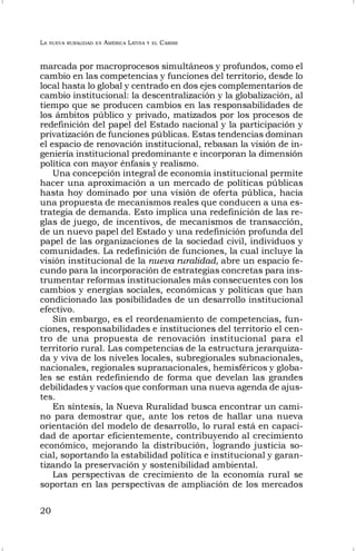 LA NUEVA RURALIDAD EN AMÉRICA LATINA Y EL CARIBE
20
marcada por macroprocesos simultáneos y profundos, como el
cambio en las competencias y funciones del territorio, desde lo
local hasta lo global y centrado en dos ejes complementarios de
cambio institucional: la descentralización y la globalización, al
tiempo que se producen cambios en las responsabilidades de
los ámbitos público y privado, matizados por los procesos de
redefinición del papel del Estado nacional y la participación y
privatización de funciones públicas. Estas tendencias dominan
el espacio de renovación institucional, rebasan la visión de in-
geniería institucional predominante e incorporan la dimensión
política con mayor énfasis y realismo.
Una concepción integral de economía institucional permite
hacer una aproximación a un mercado de políticas públicas
hasta hoy dominado por una visión de oferta pública, hacia
una propuesta de mecanismos reales que conducen a una es-
trategia de demanda. Esto implica una redefinición de las re-
glas de juego, de incentivos, de mecanismos de transacción,
de un nuevo papel del Estado y una redefinición profunda del
papel de las organizaciones de la sociedad civil, individuos y
comunidades. La redefinición de funciones, la cual incluye la
visión institucional de la nueva ruralidad, abre un espacio fe-
cundo para la incorporación de estrategias concretas para ins-
trumentar reformas institucionales más consecuentes con los
cambios y energías sociales, económicas y políticas que han
condicionado las posibilidades de un desarrollo institucional
efectivo.
Sin embargo, es el reordenamiento de competencias, fun-
ciones, responsabilidades e instituciones del territorio el cen-
tro de una propuesta de renovación institucional para el
territorio rural. Las competencias de la estructura jerarquiza-
da y viva de los niveles locales, subregionales subnacionales,
nacionales, regionales supranacionales, hemisféricos y globa-
les se están redefiniendo de forma que develan las grandes
debilidades y vacíos que conforman una nueva agenda de ajus-
tes.
En síntesis, la Nueva Ruralidad busca encontrar un cami-
no para demostrar que, ante los retos de hallar una nueva
orientación del modelo de desarrollo, lo rural está en capaci-
dad de aportar eficientemente, contribuyendo al crecimiento
económico, mejorando la distribución, logrando justicia so-
cial, soportando la estabilidad política e institucional y garan-
tizando la preservación y sostenibilidad ambiental.
Las perspectivas de crecimiento de la economía rural se
soportan en las perspectivas de ampliación de los mercados
 