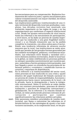 LA NUEVA RURALIDAD EN AMÉRICA LATINA Y EL CARIBE
200
los mecanismos para su compensación. Replantea fun-
damentos del comercio justo y aporta mecanismos para
valorar económicamente con mayor claridad, los temas
del desarrollo sostenible.
xxix. Las implicaciones políticas e institucionales de una vi-
sión territorial del desarrollo rural son profundas y com-
plejas. Las décadas recientes han mostrado una
transición importante en las reglas de juego y en las
organizaciones que conforman el espacio institucional
rural. Desde los ajustes estructurales de nivel macro,
hasta las reformas a los mecanismos de participación,
a nivel micro, se ha dado un proceso de cambio imper-
fecto que ha conducido a una gran fragilidad institu-
cional y a un Estado remanente que no ha podido
completar la transición, con altos costos para el sector.
xxx. Existe una tendencia reformista de alcances mucho
mayores que lo rural. Las instituciones se están ajus-
tando por presión de las grandes fuerzas generadas por
los cambios tecnológicos, políticos y económicos mun-
diales. Las relaciones entre Estado y sociedad civil y
entre distintos ámbitos territoriales, desde lo local has-
ta lo global, se están redefiniendo en procesos políticos
no siempre asumidos concientemente por nuestros paí-
ses y sometidos a fuertes presiones internacionales, que
han llegado a poner en entredicho los principios de so-
beranía política y económica y establecido nuevos es-
cenarios y esquemas de dependencia.
xxxi. En lo referente a la institucionalidad del sector rural,
estos procesos se han traducido en una crisis y ajuste
drástico del papel tradicional del Estado nacional en
un proceso de cesión de responsabilidades, funciones y
competencias hacia mayor autonomía de lo local y de
lo privado, hacia la desregulación y hacia la integra-
ción internacional. Sobre el territorio se están dando,
aún con enormes precariedades, procesos de descen-
tralización y procesos de integración internacional y
globalización. En lo referente a la relación Estado-so-
ciedad, se están produciendo procesos intensos de pri-
vatización y participación que cambian
significativamente las relaciones público-privadas.
xxxii. Este panorama establece prioridades de cambio insti-
tucional, que llama a concentrar los esfuerzos en el
fortalecimiento de las estrategias de ajuste a las insti-
tuciones nacionales, en la cooperación local, en los pro-
 