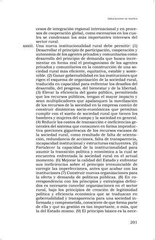 IMPLICACIONES DE POLÍTICA
201
cesos de integración regional internacional y en proce-
sos de cooperación global, como escenarios en los cua-
les se condensan los más importantes intereses del
sector rural.
xxxiii. Una nueva institucionalidad rural debe permitir: (1)
Desarrollar el principio de participación, cooperación y
autonomía de los agentes privados y comunitarios como
desarrollo del principio de demanda que busca incre-
mentar en forma real el protagonismo de los agentes
privados y comunitarios en la construcción de una so-
ciedad rural más eficiente, equitativa, estable y soste-
nible. (2) Ganar gobernabilidad en las instituciones que
rigen el esquema de organización de la sociedad rural,
traducida en capacidad para enfrentar los desafíos del
desarrollo, del progreso, del bienestar y de la libertad.
(3) Elevar la eficiencia del gasto público, permitiendo
que los recursos públicos, tengan el mayor impacto y
sean multiplicadores que apalanquen la movilización
de los recursos de la sociedad en la empresa común de
construir dinámicas socio-económicas que permitan
cumplir con el sueño de sociedad rural que tienen los
hombres y mujeres del campo y la sociedad en general.
(4) Reducir los costos de transacción e ineficiencias ge-
nerales del sistema que consumen en forma improduc-
tiva porciones gigantescas de los recursos escasos de
la sociedad rural, como resultado de falta de orienta-
ción, redundancia de acciones, falta de transparencia,
incapacidad institucional y estructuras excluyentes. (5)
Fortalecer la capacidad de la institucionalidad para
asumir la transición política y económica a la cual se
encuentra enfrentada la sociedad rural en el actual
momento. (6) Mejorar la calidad del Estado y enfrentar
sus ineficiencias sobre el principio irrenunciable de
corregir las imperfecciones, antes que acabar con las
instituciones (7) Construir nuevas organizaciones para
la oferta y demanda de políticas públicas. (8) En co-
rrespondencia con los principios y estrategias defini-
dos es necesario concebir organizaciones en el sector
rural, bajo los principios de creación de legitimidad
política y eficiencia económica que se traduzcan en
gobernabilidad y transparencia para una sociedad in-
formada y comprometida, consciente de que forma parte
de ella y que su gestión es tan importante, o más, que
la del Estado mismo. (9) El principio básico es la nece-
 