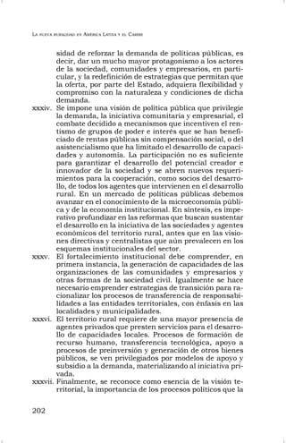 LA NUEVA RURALIDAD EN AMÉRICA LATINA Y EL CARIBE
202
sidad de reforzar la demanda de políticas públicas, es
decir, dar un mucho mayor protagonismo a los actores
de la sociedad, comunidades y empresarios, en parti-
cular, y la redefinición de estrategias que permitan que
la oferta, por parte del Estado, adquiera flexibilidad y
compromiso con la naturaleza y condiciones de dicha
demanda.
xxxiv. Se impone una visión de política pública que privilegie
la demanda, la iniciativa comunitaria y empresarial, el
combate decidido a mecanismos que incentiven el ren-
tismo de grupos de poder e interés que se han benefi-
ciado de rentas públicas sin compensación social, o del
asistencialismo que ha limitado el desarrollo de capaci-
dades y autonomía. La participación no es suficiente
para garantizar el desarrollo del potencial creador e
innovador de la sociedad y se abren nuevos requeri-
mientos para la cooperación, como socios del desarro-
llo, de todos los agentes que intervienen en el desarrollo
rural. En un mercado de políticas públicas debemos
avanzar en el conocimiento de la microeconomía públi-
ca y de la economía institucional. En síntesis, es impe-
rativo profundizar en las reformas que buscan sustentar
el desarrollo en la iniciativa de las sociedades y agentes
económicos del territorio rural, antes que en las visio-
nes directivas y centralistas que aún prevalecen en los
esquemas institucionales del sector.
xxxv. El fortalecimiento institucional debe comprender, en
primera instancia, la generación de capacidades de las
organizaciones de las comunidades y empresarios y
otras formas de la sociedad civil. Igualmente se hace
necesario emprender estrategias de transición para ra-
cionalizar los procesos de transferencia de responsabi-
lidades a las entidades territoriales, con énfasis en las
localidades y municipalidades.
xxxvi. El territorio rural requiere de una mayor presencia de
agentes privados que presten servicios para el desarro-
llo de capacidades locales. Procesos de formación de
recurso humano, transferencia tecnológica, apoyo a
procesos de preinversión y generación de otros bienes
públicos, se ven privilegiados por modelos de apoyo y
subsidio a la demanda, materializando al iniciativa pri-
vada.
xxxvii. Finalmente, se reconoce como esencia de la visión te-
rritorial, la importancia de los procesos políticos que la
 