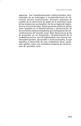 IMPLICACIONES DE POLÍTICA
203
soportan. Las transformaciones institucionales men-
cionadas no se restringen a recomendaciones de efi-
ciencia técnica institucional. Incluyen procesos de
cambio de la estructura de poder de la sociedad rural,
de las instancias nacionales y de los arreglos de depen-
dencia internacionales. Estos procesos políticos deben
estar basados en el fortalecimiento y preservación de
las corrientes democratizadoras que acompañan las rei-
vindicaciones del mundo rural. Esta democracia se ha
de sustentar en un desarrollo y fortalecimiento de la
ciudadanía activa, que dé legitimidad a las nuevas ins-
tituciones locales, nacionales e internacionales, lo que
significa el desarrollo de una ciudadanía local, nacio-
nal y global, como una verdadera empresa de construc-
ción de sociedad rural.
 