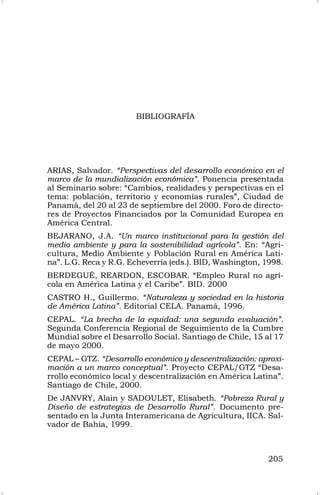 205
BIBLIOGRAFÍA
ARIAS, Salvador. “Perspectivas del desarrollo económico en el
marco de la mundialización económica”. Ponencia presentada
al Seminario sobre: “Cambios, realidades y perspectivas en el
tema: población, territorio y economías rurales”, Ciudad de
Panamá, del 20 al 23 de septiembre del 2000. Foro de directo-
res de Proyectos Financiados por la Comunidad Europea en
América Central.
BEJARANO, J.A. “Un marco institucional para la gestión del
medio ambiente y para la sostenibilidad agrícola”. En: “Agri-
cultura, Medio Ambiente y Población Rural en América Lati-
na”. L.G. Reca y R.G. Echeverría (eds.). BID, Washington, 1998.
BERDEGUÉ, REARDON, ESCOBAR. “Empleo Rural no agrí-
cola en América Latina y el Caribe”. BID. 2000
CASTRO H., Guillermo. “Naturaleza y sociedad en la historia
de América Latina”. Editorial CELA. Panamá, 1996.
CEPAL. “La brecha de la equidad: una segunda evaluación”.
Segunda Conferencia Regional de Seguimiento de la Cumbre
Mundial sobre el Desarrollo Social. Santiago de Chile, 15 al 17
de mayo 2000.
CEPAL – GTZ. “Desarrollo económico y descentralización: aproxi-
mación a un marco conceptual”. Proyecto CEPAL/GTZ “Desa-
rrollo económico local y descentralización en América Latina”.
Santiago de Chile, 2000.
De JANVRY, Alain y SADOULET, Elisabeth. “Pobreza Rural y
Diseño de estrategias de Desarrollo Rural”. Documento pre-
sentado en la Junta Interamericana de Agricultura, IICA. Sal-
vador de Bahía, 1999.
 
